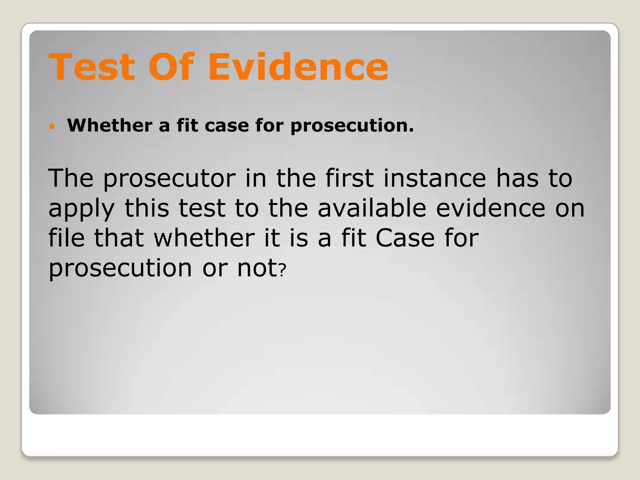 Test Of Evidence
       Whether a fit case for prosecution.


    The prosecutor in the first instance has to
    apply this test to the available evidence on
    file that whether it is a fit Case for
    prosecution or not?




.
 