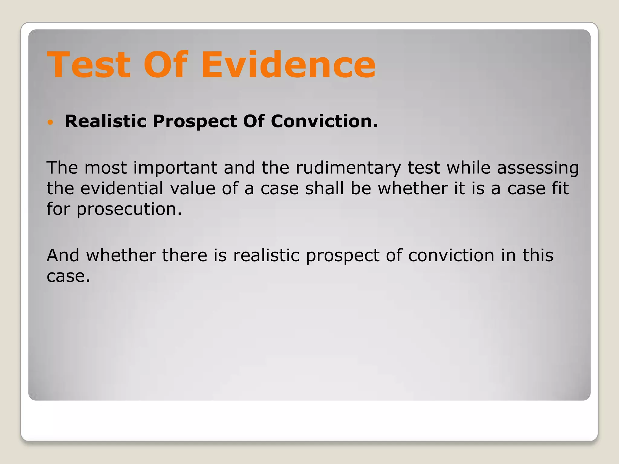 Test Of Evidence
       Realistic Prospect Of Conviction.

    The most important and the rudimentary test while assessing
    the evidential value of a case shall be whether it is a case fit
    for prosecution.

    And whether there is realistic prospect of conviction in this
    case.




.
 