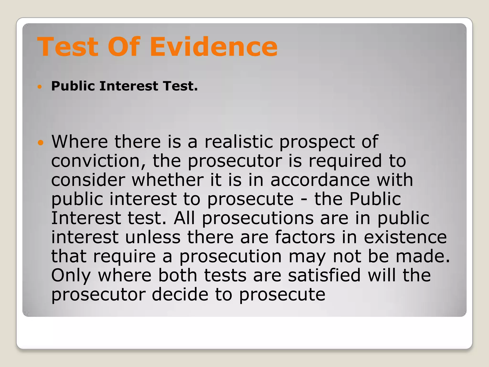 Test Of Evidence
       Public Interest Test.



       Where there is a realistic prospect of
        conviction, the prosecutor is required to
        consider whether it is in accordance with
        public interest to prosecute - the Public
        Interest test. All prosecutions are in public
        interest unless there are factors in existence
        that require a prosecution may not be made.
        Only where both tests are satisfied will the
        prosecutor decide to prosecute
.
 