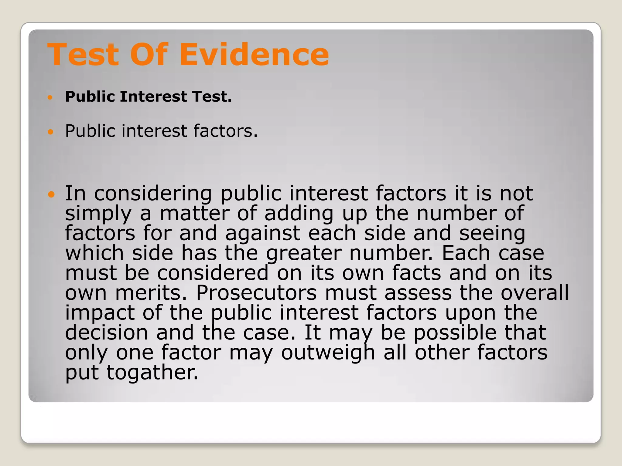 Test Of Evidence
       Public Interest Test.

       Public interest factors.


       In considering public interest factors it is not
        simply a matter of adding up the number of
        factors for and against each side and seeing
        which side has the greater number. Each case
        must be considered on its own facts and on its
        own merits. Prosecutors must assess the overall
        impact of the public interest factors upon the
        decision and the case. It may be possible that
        only one factor may outweigh all other factors
        put togather.
.
 