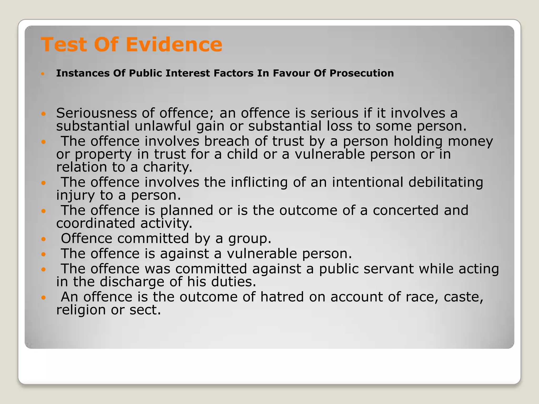 Test Of Evidence
       Instances Of Public Interest Factors In Favour Of Prosecution



       Seriousness of offence; an offence is serious if it involves a
        substantial unlawful gain or substantial loss to some person.
        The offence involves breach of trust by a person holding money
        or property in trust for a child or a vulnerable person or in
        relation to a charity.
        The offence involves the inflicting of an intentional debilitating
        injury to a person.
        The offence is planned or is the outcome of a concerted and
        coordinated activity.
        Offence committed by a group.
        The offence is against a vulnerable person.
        The offence was committed against a public servant while acting
        in the discharge of his duties.
        An offence is the outcome of hatred on account of race, caste,
        religion or sect.

.
 