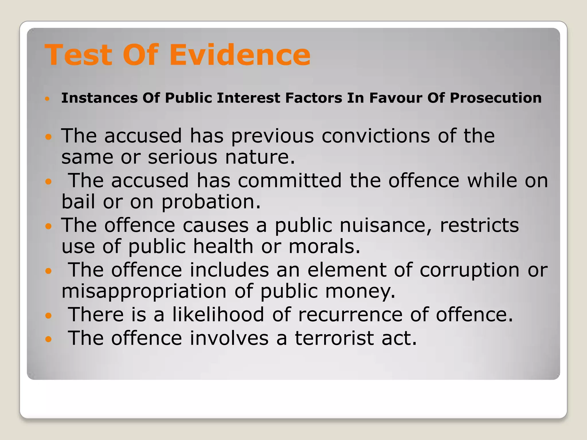 Test Of Evidence
       Instances Of Public Interest Factors In Favour Of Prosecution

       The accused has previous convictions of the
        same or serious nature.
        The accused has committed the offence while on
        bail or on probation.
       The offence causes a public nuisance, restricts
        use of public health or morals.
        The offence includes an element of corruption or
        misappropriation of public money.
        There is a likelihood of recurrence of offence.
        The offence involves a terrorist act.

.
 
