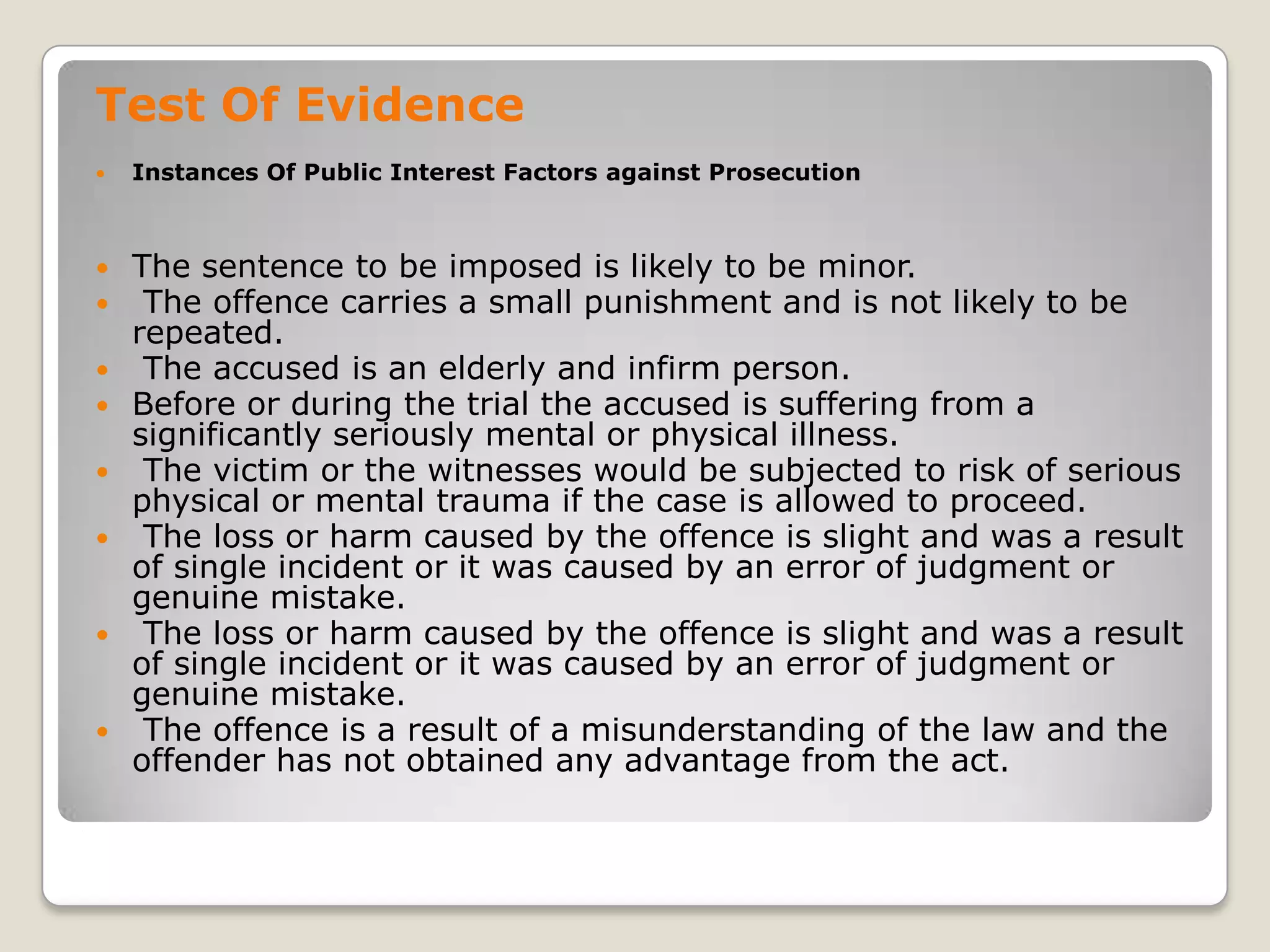 Test Of Evidence
       Instances Of Public Interest Factors against Prosecution



       The sentence to be imposed is likely to be minor.
        The offence carries a small punishment and is not likely to be
        repeated.
        The accused is an elderly and infirm person.
       Before or during the trial the accused is suffering from a
        significantly seriously mental or physical illness.
        The victim or the witnesses would be subjected to risk of serious
        physical or mental trauma if the case is allowed to proceed.
        The loss or harm caused by the offence is slight and was a result
        of single incident or it was caused by an error of judgment or
        genuine mistake.
        The loss or harm caused by the offence is slight and was a result
        of single incident or it was caused by an error of judgment or
        genuine mistake.
        The offence is a result of a misunderstanding of the law and the
        offender has not obtained any advantage from the act.
.
 
