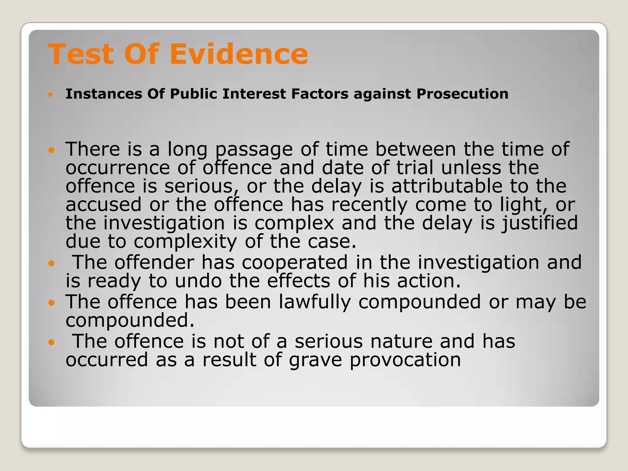 Test Of Evidence
       Instances Of Public Interest Factors against Prosecution



     There is a long passage of time between the time of
      occurrence of offence and date of trial unless the
      offence is serious, or the delay is attributable to the
      accused or the offence has recently come to light, or
      the investigation is complex and the delay is justified
      due to complexity of the case.
     The offender has cooperated in the investigation and
      is ready to undo the effects of his action.
     The offence has been lawfully compounded or may be
      compounded.
     The offence is not of a serious nature and has
      occurred as a result of grave provocation

.
 