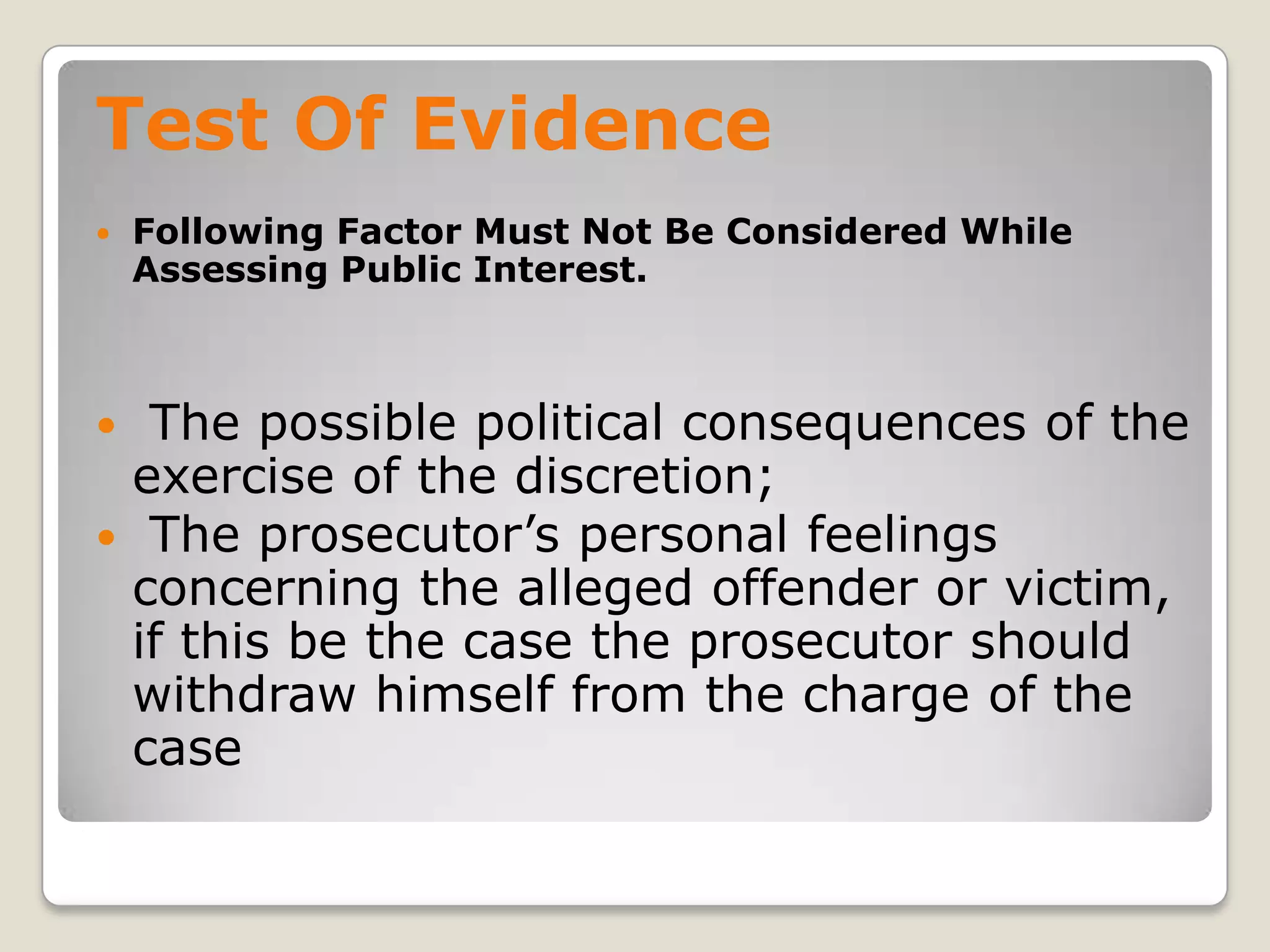 Test Of Evidence
       Following Factor Must Not Be Considered While
        Assessing Public Interest.



     The possible political consequences of the
     exercise of the discretion;
     The prosecutor’s personal feelings
     concerning the alleged offender or victim,
     if this be the case the prosecutor should
     withdraw himself from the charge of the
     case
.
 