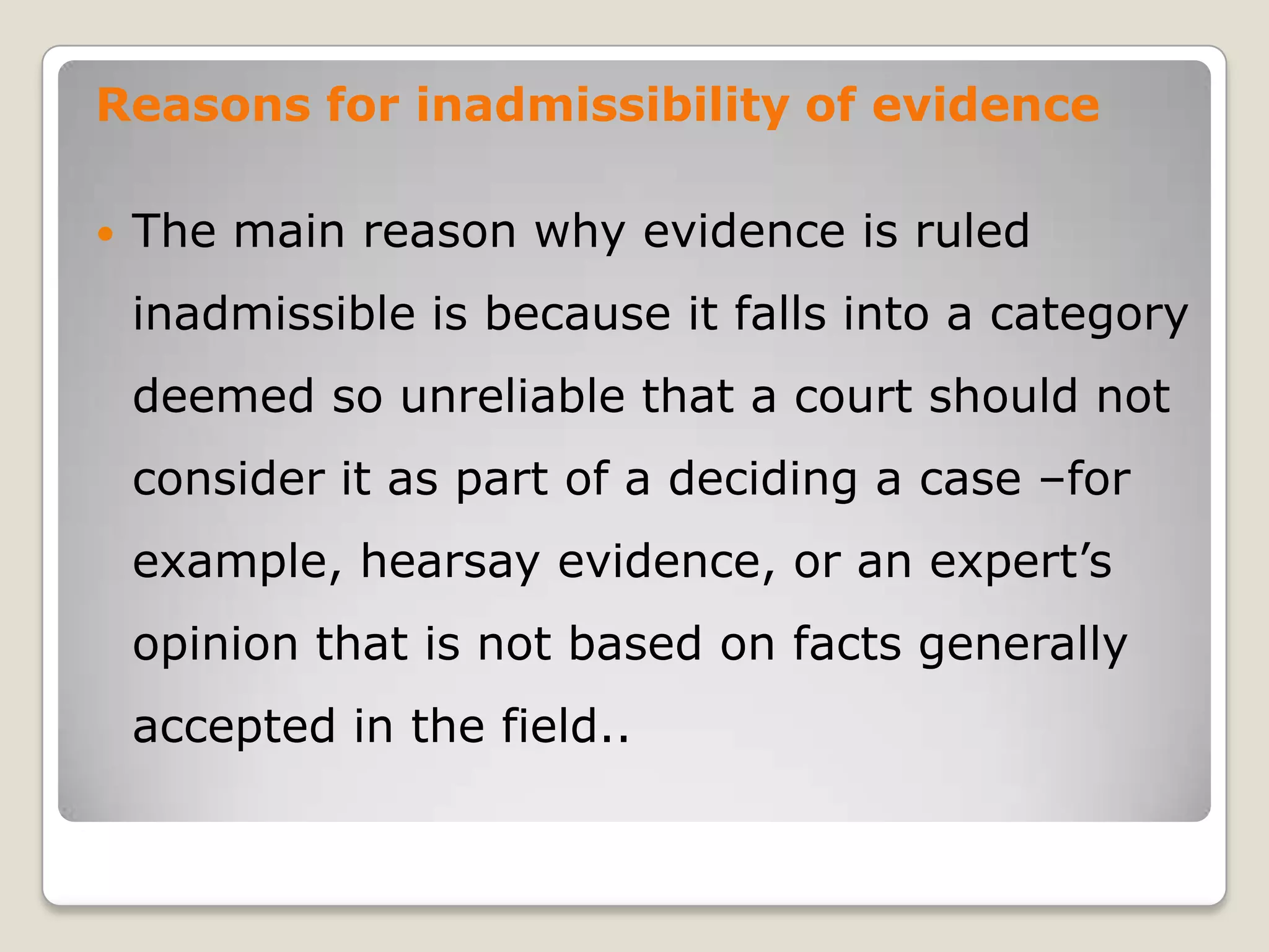 Reasons for inadmissibility of evidence

       The main reason why evidence is ruled
        inadmissible is because it falls into a category
        deemed so unreliable that a court should not
        consider it as part of a deciding a case –for
        example, hearsay evidence, or an expert’s
        opinion that is not based on facts generally
        accepted in the field..
.
 