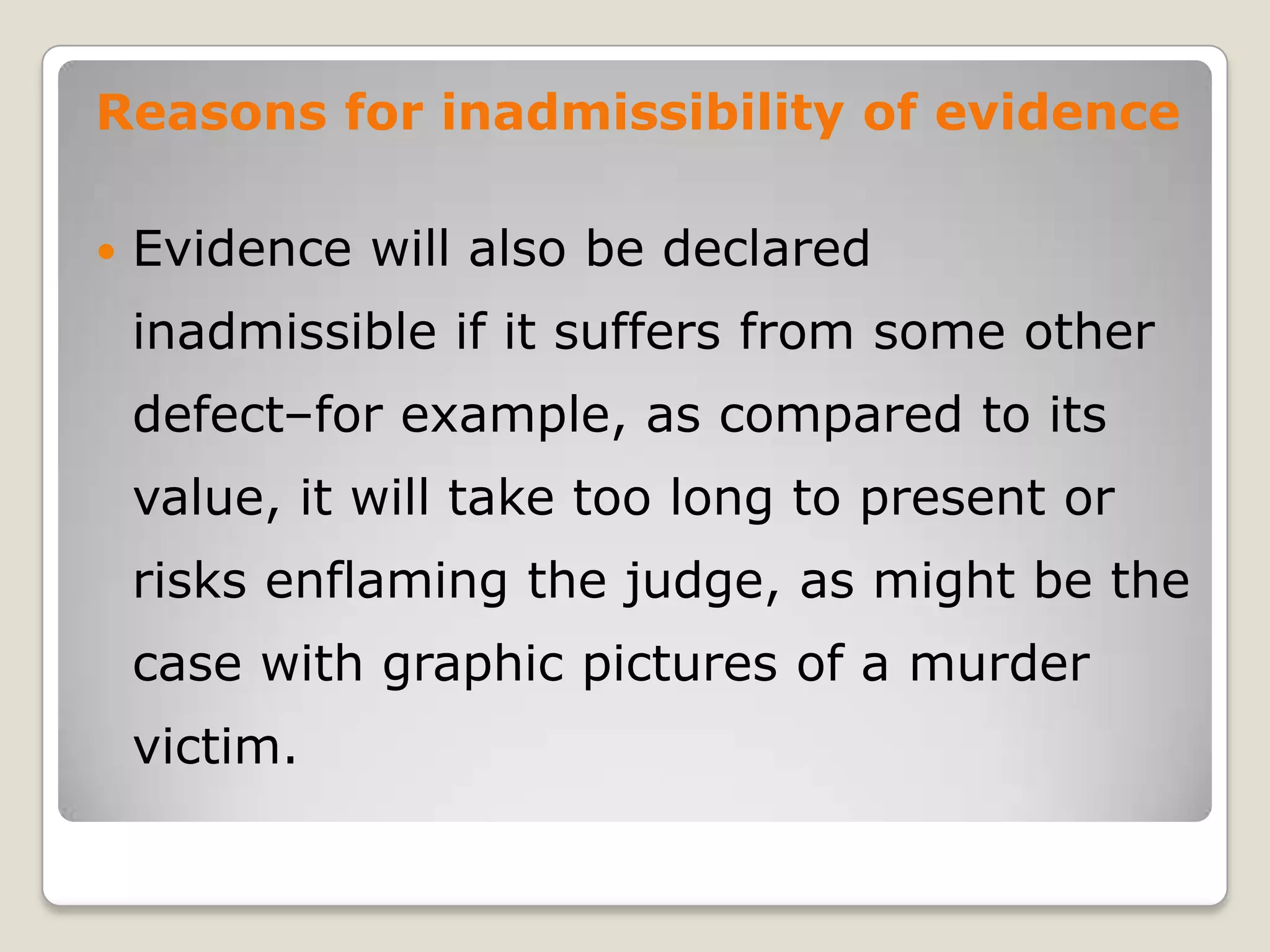 Reasons for inadmissibility of evidence

       Evidence will also be declared
        inadmissible if it suffers from some other
        defect–for example, as compared to its
        value, it will take too long to present or
        risks enflaming the judge, as might be the
        case with graphic pictures of a murder
        victim.
.
 