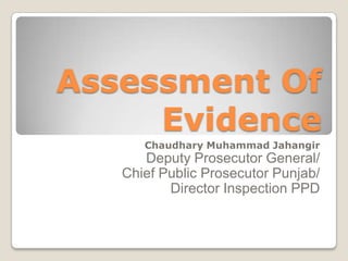 Assessment Of
     Evidence
      Chaudhary Muhammad Jahangir
      Deputy Prosecutor General/
   Chief Public Prosecutor Punjab/
          Director Inspection PPD
 
