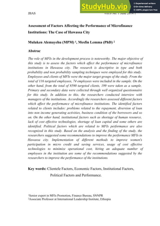 JBAS Vol.6 No. 1 June 2014 1
Assessment of Factors Affecting the Performance of Microfinance
Institutions: The Case of Hawassa City
Muluken Alemayehu (MPM) 1, Mesfin Lemma (PhD) 2
Abstrac
The role of MFIs in the development process is noteworthy. The major objective of
this study is to assess the factors which affect the performance of microfinance
institutions in Hawassa city. The research is descriptive in type and both
probability and non probability sampling techniques were employed for this study.
Employees and clients of MFIs were the major target groups of the study. From the
total of 116 targeted employees, 74 employees were included in the sample. On the
other hand, from the total of 8590 targeted clients, 199 were taken as a sample.
Primary and secondary data were collected through well organized questionnaire
for this study. In addition to this, the researchers conducted interview with
managers of the institutions. Accordingly the researchers assessed different factors
which affect the performance of microfinance institutions. The identified factors
related to clients includes: problems related to the repayment, diversion of loan
into non income generating activities, business condition of the borrowers and so
on. On the other hand, institutional factors such as shortage of human resource,
lack of cost effective technologies, shortage of loan capital and some others are
identified. Political factors which are related to MFIs performance are also
recognized in this study. Based on the analysis and the finding of the study, the
researchers suggested some recommendations to improve the performance MFIs in
Hawassa city. Implementation of different methods to improve women's
participation in micro credit and saving services, usage of cost effective
technologies to minimize operational cost, hiring an adequate number of
employees in the institution are some of the recommendations suggested by the
researchers to improve the performance of the institutions.
Key words: Clientele Factors, Economic Factors, Institutional Factors,
Political Factors and Performance.
1Senior expert in MFIs Promotion, Finance Bureau, SNNPR
2Associate Professor at International Leadership Institute, Ethiopia
 