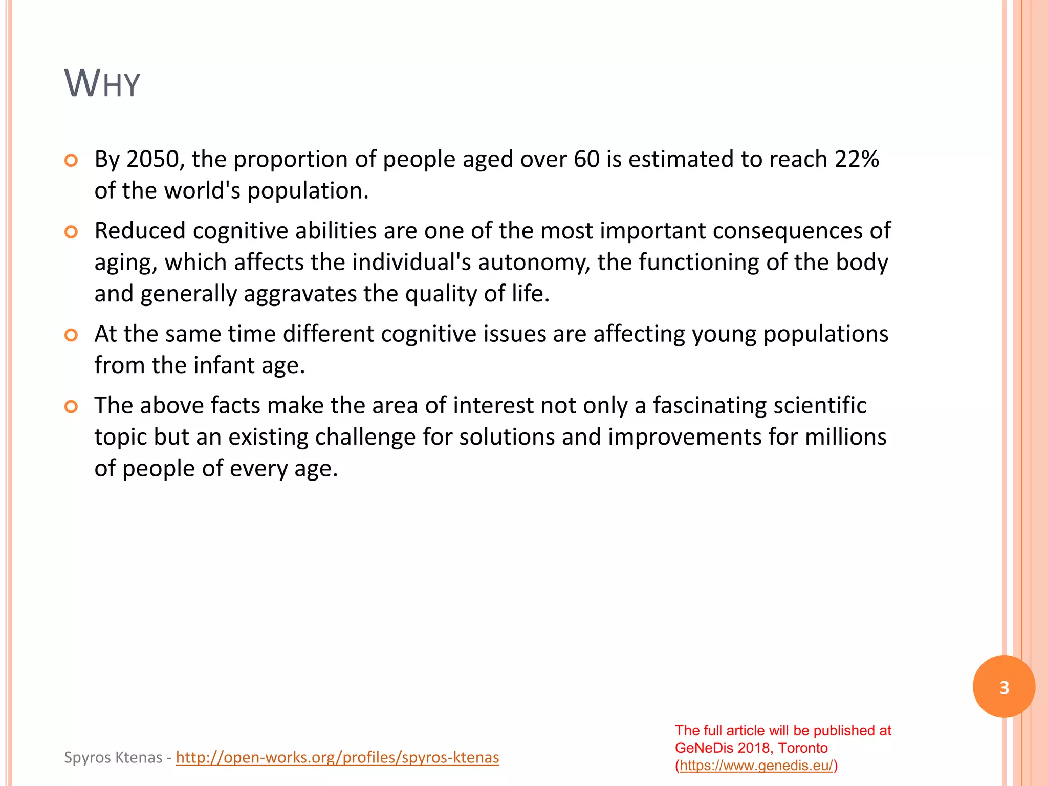 Spyros Ktenas - http://open-works.org/profiles/spyros-ktenas
The full article will be published at
GeNeDis 2018, Toronto
(https://www.genedis.eu/)
WHY
 By 2050, the proportion of people aged over 60 is estimated to reach 22%
of the world's population.
 Reduced cognitive abilities are one of the most important consequences of
aging, which affects the individual's autonomy, the functioning of the body
and generally aggravates the quality of life.
 At the same time different cognitive issues are affecting young populations
from the infant age.
 The above facts make the area of interest not only a fascinating scientific
topic but an existing challenge for solutions and improvements for millions
of people of every age.
3
 
