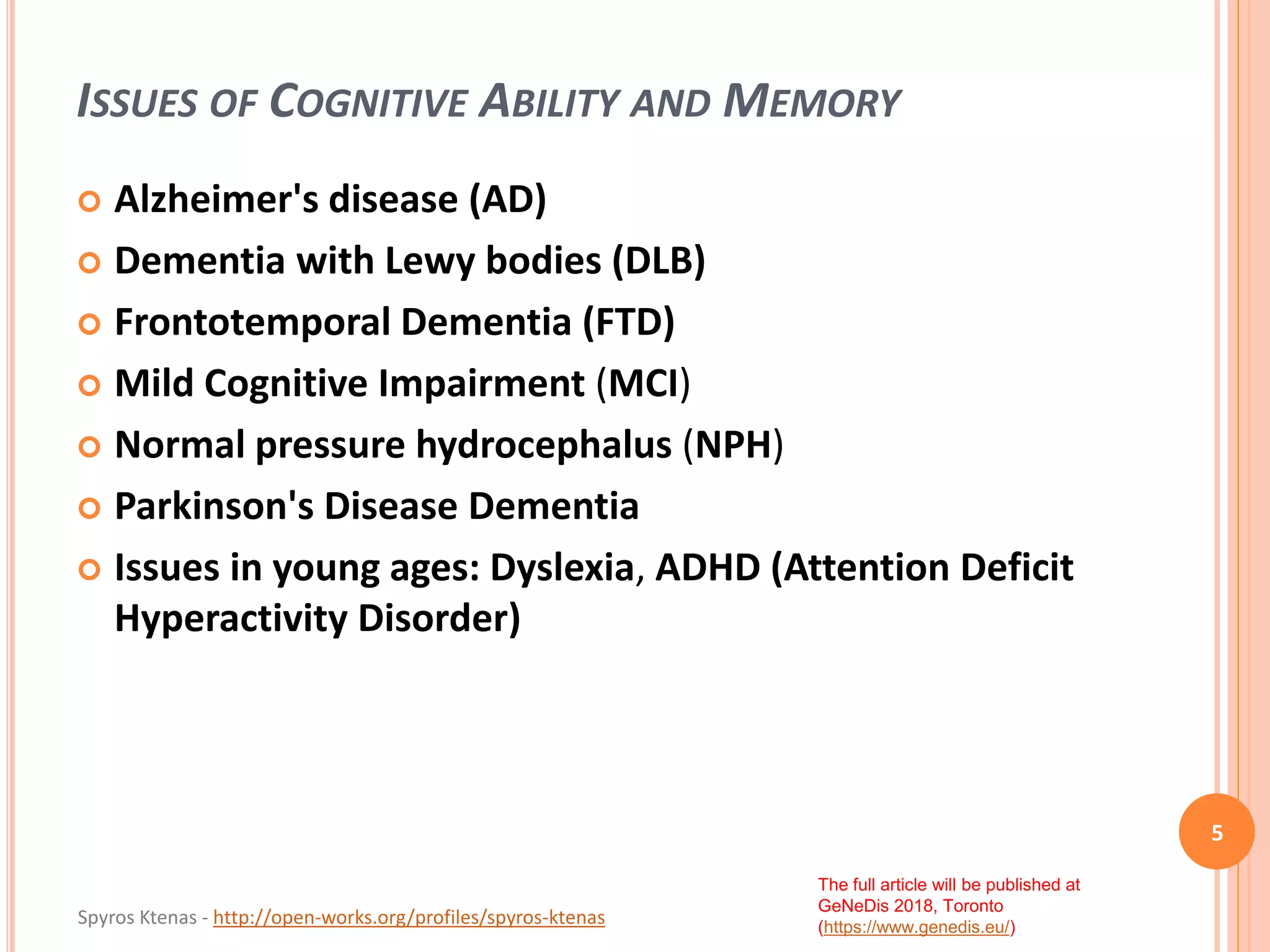 Spyros Ktenas - http://open-works.org/profiles/spyros-ktenas
The full article will be published at
GeNeDis 2018, Toronto
(https://www.genedis.eu/)
ISSUES OF COGNITIVE ABILITY AND MEMORY
5
 Alzheimer's disease (AD)
 Dementia with Lewy bodies (DLB)
 Frontotemporal Dementia (FTD)
 Mild Cognitive Impairment (MCI)
 Normal pressure hydrocephalus (NPH)
 Parkinson's Disease Dementia
 Issues in young ages: Dyslexia, ADHD (Attention Deficit
Hyperactivity Disorder)
 