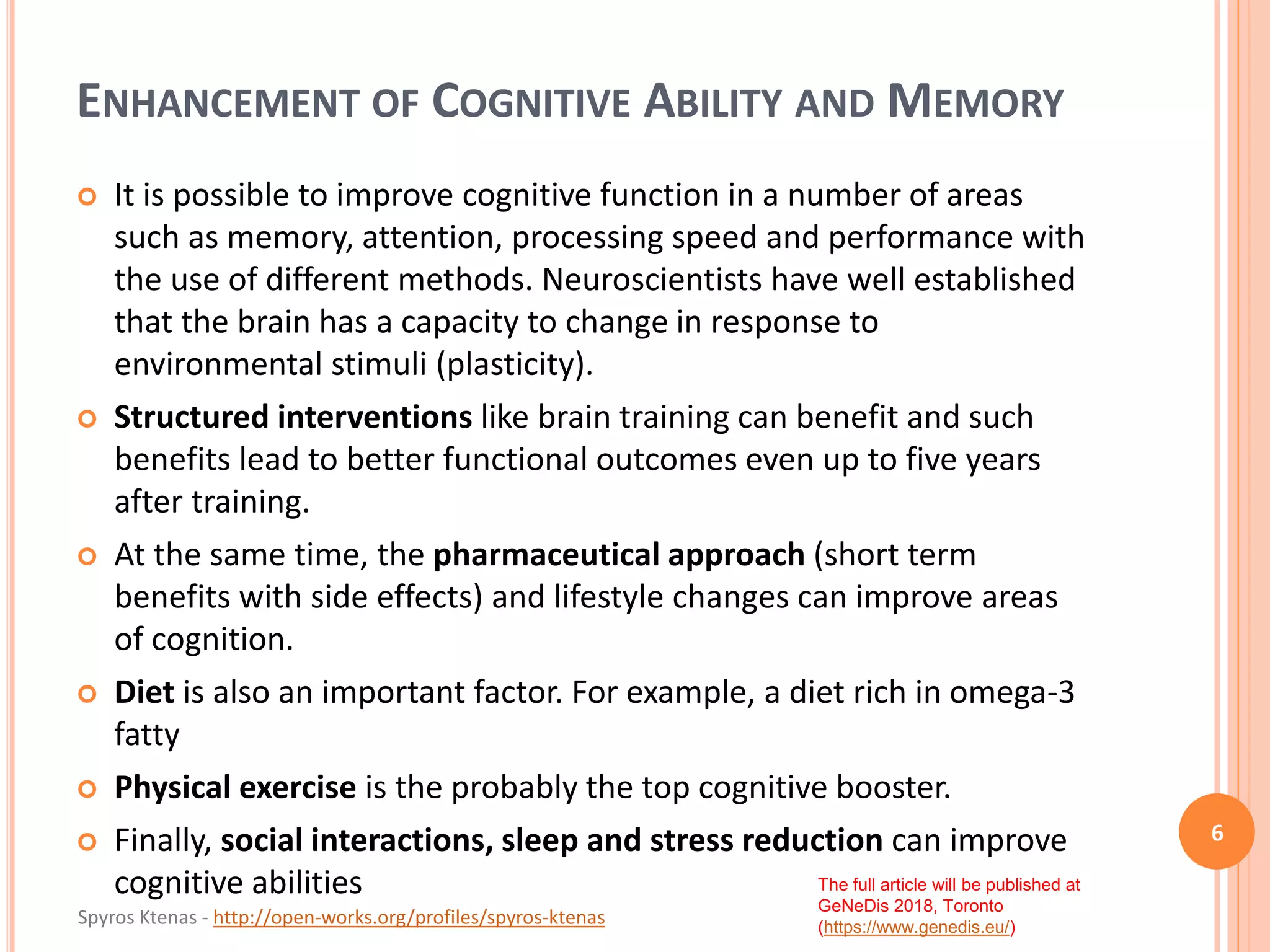 Spyros Ktenas - http://open-works.org/profiles/spyros-ktenas
The full article will be published at
GeNeDis 2018, Toronto
(https://www.genedis.eu/)
ENHANCEMENT OF COGNITIVE ABILITY AND MEMORY
6
 It is possible to improve cognitive function in a number of areas
such as memory, attention, processing speed and performance with
the use of different methods. Neuroscientists have well established
that the brain has a capacity to change in response to
environmental stimuli (plasticity).
 Structured interventions like brain training can benefit and such
benefits lead to better functional outcomes even up to five years
after training.
 At the same time, the pharmaceutical approach (short term
benefits with side effects) and lifestyle changes can improve areas
of cognition.
 Diet is also an important factor. For example, a diet rich in omega-3
fatty
 Physical exercise is the probably the top cognitive booster.
 Finally, social interactions, sleep and stress reduction can improve
cognitive abilities
 