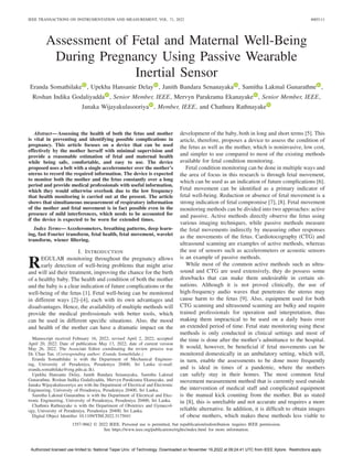 IEEE TRANSACTIONS ON INSTRUMENTATION AND MEASUREMENT, VOL. 71, 2022 4005111
Assessment of Fetal and Maternal Well-Being
During Pregnancy Using Passive Wearable
Inertial Sensor
Eranda Somathilake , Upekha Hansanie Delay , Janith Bandara Senanayaka , Samitha Lakmal Gunarathne ,
Roshan Indika Godaliyadda , Senior Member, IEEE, Mervyn Parakrama Ekanayake , Senior Member, IEEE,
Janaka Wijayakulasooriya , Member, IEEE, and Chathura Rathnayake
Abstract—Assessing the health of both the fetus and mother
is vital in preventing and identifying possible complications in
pregnancy. This article focuses on a device that can be used
effectively by the mother herself with minimal supervision and
provide a reasonable estimation of fetal and maternal health
while being safe, comfortable, and easy to use. The device
proposed uses a belt with a single accelerometer over the mother’s
uterus to record the required information. The device is expected
to monitor both the mother and the fetus constantly over a long
period and provide medical professionals with useful information,
which they would otherwise overlook due to the low frequency
that health monitoring is carried out at the present. The article
shows that simultaneous measurement of respiratory information
of the mother and fetal movement is in fact possible even in the
presence of mild interferences, which needs to be accounted for
if the device is expected to be worn for extended times.
Index Terms—Accelerometers, breathing patterns, deep learn-
ing, fast Fourier transform, fetal health, fetal movement, wavelet
transform, wiener filtering.
I. INTRODUCTION
REGULAR monitoring throughout the pregnancy allows
early detection of well-being problems that might arise
and will aid their treatment, improving the chance for the birth
of a healthy baby. The health and condition of both the mother
and the baby is a clear indication of future complications or the
well-being of the fetus [1]. Fetal well-being can be monitored
in different ways [2]–[4], each with its own advantages and
disadvantages. Hence, the availability of multiple methods will
provide the medical professionals with better tools, which
can be used in different specific situations. Also, the mood
and health of the mother can have a dramatic impact on the
Manuscript received February 16, 2022; revised April 2, 2022; accepted
April 20, 2022. Date of publication May 13, 2022; date of current version
May 26, 2022. The Associate Editor coordinating the review process was
Dr. Chao Tan. (Corresponding author: Eranda Somathilake.)
Eranda Somathilake is with the Department of Mechanical Engineer-
ing, University of Peradeniya, Peradeniya 20400, Sri Lanka (e-mail:
eranda.somathilake@eng.pdn.ac.lk).
Upekha Hansanie Delay, Janith Bandara Senanayaka, Samitha Lakmal
Gunarathne, Roshan Indika Godaliyadda, Mervyn Parakrama Ekanayake, and
Janaka Wijayakulasooriya are with the Department of Electrical and Electronic
Engineering, University of Peradeniya, Peradeniya 20400, Sri Lanka.
Samitha Lakmal Gunarathne is with the Department of Electrical and Elec-
tronic Engineering, University of Peradeniya, Peradeniya 20400, Sri Lanka.
Chathura Rathnayake is with the Department of Obstetrics and Gynaecol-
ogy, University of Peradeniya, Peradeniya 20400, Sri Lanka.
Digital Object Identifier 10.1109/TIM.2022.3175041
development of the baby, both in long and short terms [5]. This
article, therefore, proposes a device to assess the condition of
the fetus as well as the mother, which is noninvasive, low cost,
and simpler to use compared to most of the existing methods
available for fetal condition monitoring.
Fetal condition monitoring can be done in multiple ways and
the area of focus in this research is through fetal movement,
which can be used as an indication of future complications [6].
Fetal movement can be identified as a primary indicator of
fetal well-being. Reduction or absence of fetal movement is a
strong indication of fetal compromise [7], [8]. Fetal movement
monitoring methods can be divided into two approaches: active
and passive. Active methods directly observe the fetus using
various imaging techniques, while passive methods measure
the fetal movements indirectly by measuring other responses
as the movements of the fetus. Cardiotocography (CTG) and
ultrasound scanning are examples of active methods, whereas
the use of sensors such as accelerometers or acoustic sensors
is an example of passive methods.
While most of the common active methods such as ultra-
sound and CTG are used extensively, they do possess some
drawbacks that can make them undesirable in certain sit-
uations. Although it is not proved clinically, the use of
high-frequency audio waves that penetrates the uterus may
cause harm to the fetus [9]. Also, equipment used for both
CTG scanning and ultrasound scanning are bulky and require
trained professionals for operation and interpretation, thus
making them impractical to be used on a daily basis over
an extended period of time. Fetal state monitoring using these
methods is only conducted in clinical settings and most of
the time is done after the mother’s admittance to the hospital.
It would, however, be beneficial if fetal movements can be
monitored domestically in an ambulatory setting, which will,
in turn, enable the assessments to be done more frequently
and is ideal in times of a pandemic, where the mothers
can safely stay in their homes. The most common fetal
movement measurement method that is currently used outside
the intervention of medical staff and complicated equipment
is the manual kick counting from the mother. But as stated
in [8], this is unreliable and not accurate and requires a more
reliable alternative. In addition, it is difficult to obtain images
of obese mothers, which makes these methods less viable to
1557-9662 © 2022 IEEE. Personal use is permitted, but republication/redistribution requires IEEE permission.
See https://www.ieee.org/publications/rights/index.html for more information.
Authorized licensed use limited to: National Taipei Univ. of Technology. Downloaded on November 19,2022 at 09:24:41 UTC from IEEE Xplore. Restrictions apply.
 