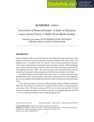 ACADEMIA Letters
Assessment of Financial frauds: A Study on Emerging
issues among Private vs Public Sector Banks in India
Gudimetla satya Sekhar, GITAM DEEMED TO BE UNIVERSITY
TIRUMALA RAJU NAVEEN, CANARA BANK
Introduction
Financial frauds in public and private banks not only impact the growth and progress of the
banking sector but also adversely impact the economic conditions of the entire country. The
banking sector is considered as the core industry of the economy that provides robustness
to the country and determines its production and consumption activities. When the banking
sector is hit by financial frauds, it adversely impacts the bank’s performance and its produc-
tivity (Khanna and Arora, 2009). The current research assesses financial fraud in India by
considering the perception and emerging issues of both private and public sector banks.
The Indian banking system has been facing various issues viz., financial reporting frauds,
non-performing assets, credit card debts, cyber frauds, identity theft fraud, and misappropria-
tion of assets (tangible and intangible) that adversely impact its productivity and performance
levels.
As per the recent statistics released by the Reserve Bank of India, scheduled commercial
banks and select Financial Institutions have reported 84,545 incidents of fraud involving a
total amount of Rs 1.85 lakh crore during 2019-20, out of which more than 85% of frauds
have been recorded in the public sector banks in the form of misappropriating share and 65%
to 75% loss in the form of business share (credit and deposit loss).
Academia Letters, July 2021
Corresponding Author: Gudimetla satya Sekhar, gudimetlavss@yahoo.com
Citation: satya Sekhar, G., Naveen, T.R. (2021). Assessment of Financial frauds: A Study on Emerging issues
among Private vs Public Sector Banks in India. Academia Letters, Article 1714.
https://doi.org/10.20935/AL1714.
1
©2021 by the authors — Open Access — Distributed under CC BY 4.0
 