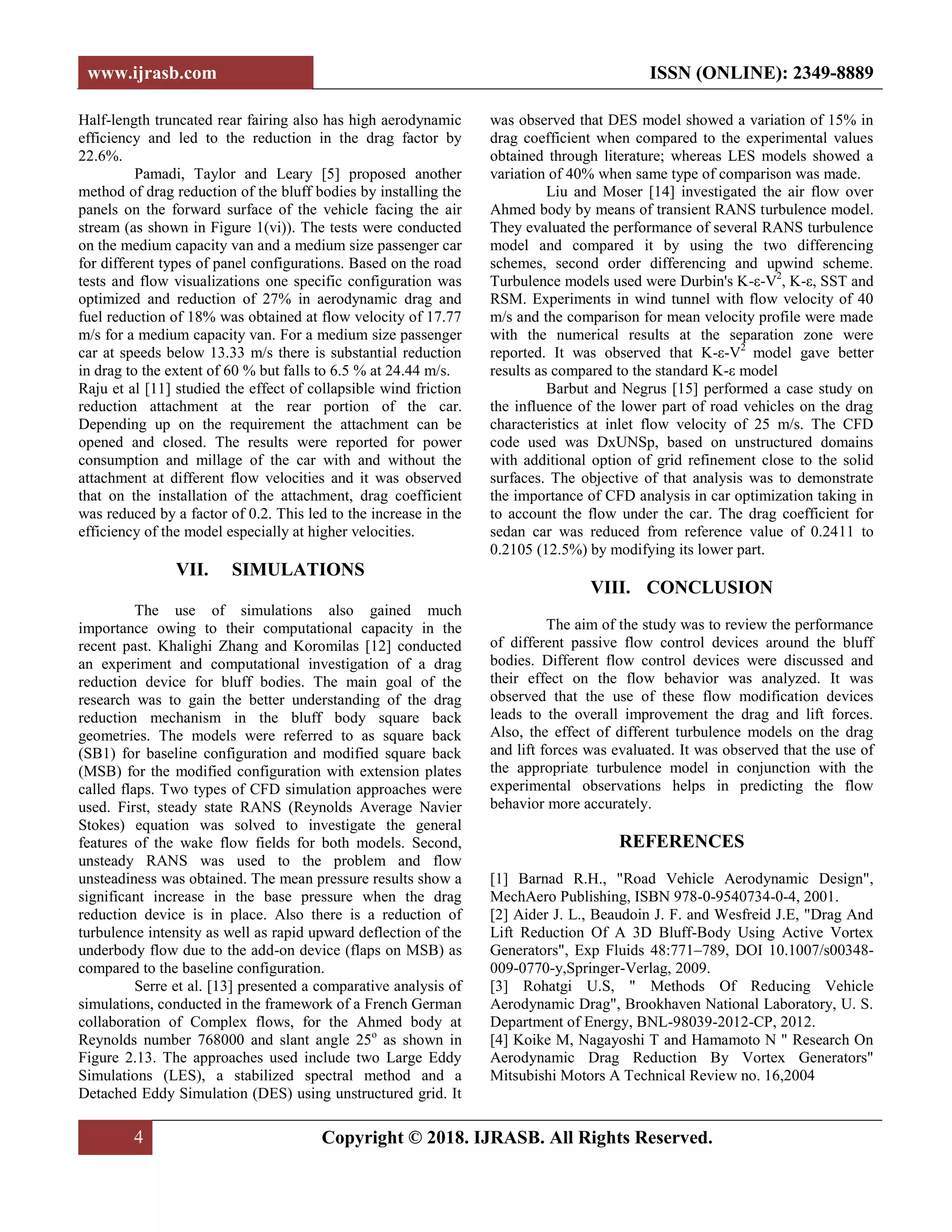 www.ijrasb.com ISSN (ONLINE): 2349-8889
4 Copyright © 2018. IJRASB. All Rights Reserved.
Half-length truncated rear fairing also has high aerodynamic
efficiency and led to the reduction in the drag factor by
22.6%.
Pamadi, Taylor and Leary [5] proposed another
method of drag reduction of the bluff bodies by installing the
panels on the forward surface of the vehicle facing the air
stream (as shown in Figure 1(vi)). The tests were conducted
on the medium capacity van and a medium size passenger car
for different types of panel configurations. Based on the road
tests and flow visualizations one specific configuration was
optimized and reduction of 27% in aerodynamic drag and
fuel reduction of 18% was obtained at flow velocity of 17.77
m/s for a medium capacity van. For a medium size passenger
car at speeds below 13.33 m/s there is substantial reduction
in drag to the extent of 60 % but falls to 6.5 % at 24.44 m/s.
Raju et al [11] studied the effect of collapsible wind friction
reduction attachment at the rear portion of the car.
Depending up on the requirement the attachment can be
opened and closed. The results were reported for power
consumption and millage of the car with and without the
attachment at different flow velocities and it was observed
that on the installation of the attachment, drag coefficient
was reduced by a factor of 0.2. This led to the increase in the
efficiency of the model especially at higher velocities.
VII. SIMULATIONS
The use of simulations also gained much
importance owing to their computational capacity in the
recent past. Khalighi Zhang and Koromilas [12] conducted
an experiment and computational investigation of a drag
reduction device for bluff bodies. The main goal of the
research was to gain the better understanding of the drag
reduction mechanism in the bluff body square back
geometries. The models were referred to as square back
(SB1) for baseline configuration and modified square back
(MSB) for the modified configuration with extension plates
called flaps. Two types of CFD simulation approaches were
used. First, steady state RANS (Reynolds Average Navier
Stokes) equation was solved to investigate the general
features of the wake flow fields for both models. Second,
unsteady RANS was used to the problem and flow
unsteadiness was obtained. The mean pressure results show a
significant increase in the base pressure when the drag
reduction device is in place. Also there is a reduction of
turbulence intensity as well as rapid upward deflection of the
underbody flow due to the add-on device (flaps on MSB) as
compared to the baseline configuration.
Serre et al. [13] presented a comparative analysis of
simulations, conducted in the framework of a French German
collaboration of Complex flows, for the Ahmed body at
Reynolds number 768000 and slant angle 25o
as shown in
Figure 2.13. The approaches used include two Large Eddy
Simulations (LES), a stabilized spectral method and a
Detached Eddy Simulation (DES) using unstructured grid. It
was observed that DES model showed a variation of 15% in
drag coefficient when compared to the experimental values
obtained through literature; whereas LES models showed a
variation of 40% when same type of comparison was made.
Liu and Moser [14] investigated the air flow over
Ahmed body by means of transient RANS turbulence model.
They evaluated the performance of several RANS turbulence
model and compared it by using the two differencing
schemes, second order differencing and upwind scheme.
Turbulence models used were Durbin's K-ε-V2
, K-ε, SST and
RSM. Experiments in wind tunnel with flow velocity of 40
m/s and the comparison for mean velocity profile were made
with the numerical results at the separation zone were
reported. It was observed that K-ε-V2
model gave better
results as compared to the standard K-ε model
Barbut and Negrus [15] performed a case study on
the influence of the lower part of road vehicles on the drag
characteristics at inlet flow velocity of 25 m/s. The CFD
code used was DxUNSp, based on unstructured domains
with additional option of grid refinement close to the solid
surfaces. The objective of that analysis was to demonstrate
the importance of CFD analysis in car optimization taking in
to account the flow under the car. The drag coefficient for
sedan car was reduced from reference value of 0.2411 to
0.2105 (12.5%) by modifying its lower part.
VIII. CONCLUSION
The aim of the study was to review the performance
of different passive flow control devices around the bluff
bodies. Different flow control devices were discussed and
their effect on the flow behavior was analyzed. It was
observed that the use of these flow modification devices
leads to the overall improvement the drag and lift forces.
Also, the effect of different turbulence models on the drag
and lift forces was evaluated. It was observed that the use of
the appropriate turbulence model in conjunction with the
experimental observations helps in predicting the flow
behavior more accurately.
REFERENCES
[1] Barnad R.H., "Road Vehicle Aerodynamic Design",
MechAero Publishing, ISBN 978-0-9540734-0-4, 2001.
[2] Aider J. L., Beaudoin J. F. and Wesfreid J.E, "Drag And
Lift Reduction Of A 3D Bluff-Body Using Active Vortex
Generators", Exp Fluids 48:771–789, DOI 10.1007/s00348-
009-0770-y,Springer-Verlag, 2009.
[3] Rohatgi U.S, " Methods Of Reducing Vehicle
Aerodynamic Drag", Brookhaven National Laboratory, U. S.
Department of Energy, BNL-98039-2012-CP, 2012.
[4] Koike M, Nagayoshi T and Hamamoto N " Research On
Aerodynamic Drag Reduction By Vortex Generators"
Mitsubishi Motors A Technical Review no. 16,2004
 