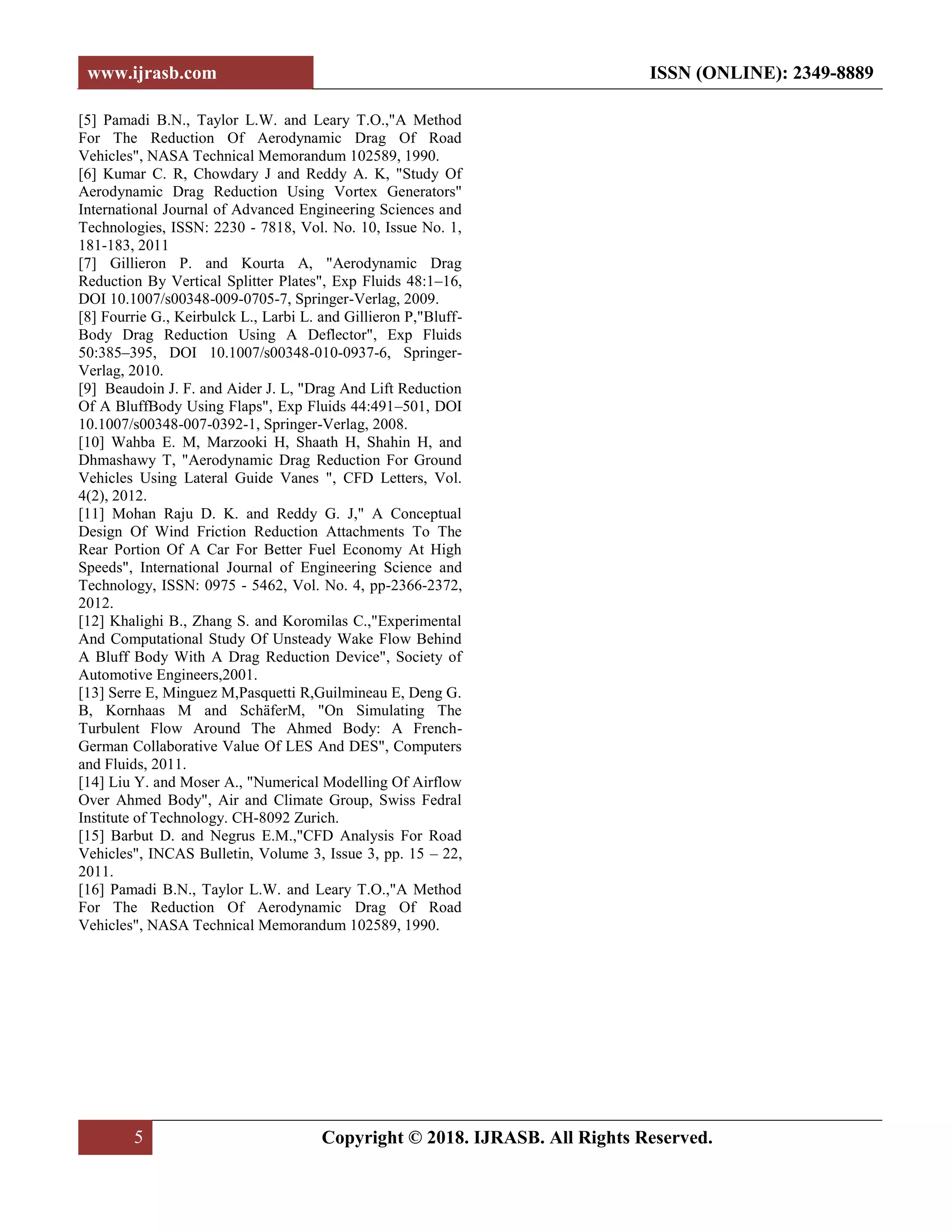 www.ijrasb.com ISSN (ONLINE): 2349-8889
5 Copyright © 2018. IJRASB. All Rights Reserved.
[5] Pamadi B.N., Taylor L.W. and Leary T.O.,"A Method
For The Reduction Of Aerodynamic Drag Of Road
Vehicles", NASA Technical Memorandum 102589, 1990.
[6] Kumar C. R, Chowdary J and Reddy A. K, "Study Of
Aerodynamic Drag Reduction Using Vortex Generators"
International Journal of Advanced Engineering Sciences and
Technologies, ISSN: 2230 - 7818, Vol. No. 10, Issue No. 1,
181-183, 2011
[7] Gillieron P. and Kourta A, "Aerodynamic Drag
Reduction By Vertical Splitter Plates", Exp Fluids 48:1–16,
DOI 10.1007/s00348-009-0705-7, Springer-Verlag, 2009.
[8] Fourrie G., Keirbulck L., Larbi L. and Gillieron P,"Bluff-
Body Drag Reduction Using A Deflector", Exp Fluids
50:385–395, DOI 10.1007/s00348-010-0937-6, Springer-
Verlag, 2010.
[9] Beaudoin J. F. and Aider J. L, "Drag And Lift Reduction
Of A BluffBody Using Flaps", Exp Fluids 44:491–501, DOI
10.1007/s00348-007-0392-1, Springer-Verlag, 2008.
[10] Wahba E. M, Marzooki H, Shaath H, Shahin H, and
Dhmashawy T, "Aerodynamic Drag Reduction For Ground
Vehicles Using Lateral Guide Vanes ", CFD Letters, Vol.
4(2), 2012.
[11] Mohan Raju D. K. and Reddy G. J," A Conceptual
Design Of Wind Friction Reduction Attachments To The
Rear Portion Of A Car For Better Fuel Economy At High
Speeds", International Journal of Engineering Science and
Technology, ISSN: 0975 - 5462, Vol. No. 4, pp-2366-2372,
2012.
[12] Khalighi B., Zhang S. and Koromilas C.,"Experimental
And Computational Study Of Unsteady Wake Flow Behind
A Bluff Body With A Drag Reduction Device", Society of
Automotive Engineers,2001.
[13] Serre E, Minguez M,Pasquetti R,Guilmineau E, Deng G.
B, Kornhaas M and SchäferM, "On Simulating The
Turbulent Flow Around The Ahmed Body: A French-
German Collaborative Value Of LES And DES", Computers
and Fluids, 2011.
[14] Liu Y. and Moser A., "Numerical Modelling Of Airflow
Over Ahmed Body", Air and Climate Group, Swiss Fedral
Institute of Technology. CH-8092 Zurich.
[15] Barbut D. and Negrus E.M.,"CFD Analysis For Road
Vehicles", INCAS Bulletin, Volume 3, Issue 3, pp. 15 – 22,
2011.
[16] Pamadi B.N., Taylor L.W. and Leary T.O.,"A Method
For The Reduction Of Aerodynamic Drag Of Road
Vehicles", NASA Technical Memorandum 102589, 1990.
 