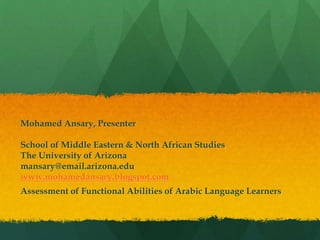 Mohamed Ansary, Presenter
School of Middle Eastern & North African Studies
The University of Arizona
mansary@email.arizona.edu
www.mohamedansary.blogspot.com
Assessment of Functional Abilities of Arabic Language Learners
 