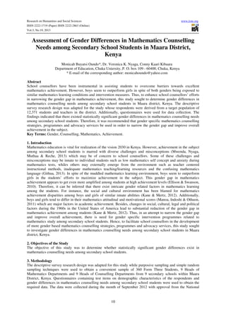 Research on Humanities and Social Sciences
ISSN 2222-1719 (Paper) ISSN 2222-2863 (Online)
Vol.3, No.19, 2013

www.iiste.org

Assessment of Gender Differences in Mathematics Counselling
Needs among Secondary School Students in Maara District,
Kenya
Monicah Buyatsi Oundo*, Dr. Veronica K. Nyaga, Conny Kaari Kibaara
Department of Education, Chuka Uniersity, P. O. box 109 - 60400, Chuka, Kenya
* E-mail of the corresponding author: monicahoundo@yahoo.com
Abstract
School counsellors have been instrumental in assisting students to overcome barriers towards excellent
mathematics achievement. However, boys seem to outperform girls in spite of both genders being exposed to
similar mathematics learning conditions and intervention measures. Thus, to enhance school counsellors’ efforts
in narrowing the gender gap in mathematics achievement, this study sought to determine gender differences in
mathematics counselling needs among secondary school students in Maara district, Kenya. The descriptive
survey research design was adapted for the study whose respondents were derived from a target population of
12,371 students and teachers in the district. Additionally, questionnaires were used for data collection. The
findings indicated that there existed statistically significant gender differences in mathematics counselling needs
among secondary school students. Therefore, it was recommended that gender specific mathematics counselling
strategies, programmes and advocacy services be used in order to narrow the gender gap and improve overall
achievement in the subject.
Key Terms: Gender, Counselling, Mathematics, Achievement.
1. Introduction
Mathematics education is vital for realization of the vision 2030 in Kenya. However, achievement in the subject
among secondary school students is marred with diverse challenges and misconceptions (Mwenda, Nyaga,
Muthaa & Reche, 2013) which may be of concern to school counsellors. Some of these challenges and
misconceptions may be innate to individual students such as low mathematics self concept and anxiety during
mathematics tests, whiles others may externally emerge from the environment such as teacher centered
instructional methods, inadequate mathematics teaching/learning resources and the confusing mathematics
language (Githua, 2013). In spite of the muddled mathematics learning environment, boys seem to outperform
girls in the students’ efforts to maximize achievement in the subject. This gender gap in mathematics
achievement appears to get even more amplified among students at high achievement levels (Ellison & Swanson,
2010). Therefore, it can be inferred that there exist intricate gender related factors in mathematics learning
among the students. For instance, the social and cultural environment has been blamed for mathematics
achievement disparities among boys and girls of similar innate abilities (Kane & Mertz, 2012). Additionally,
boys and girls tend to differ in their mathematics attitudinal and motivational scores (Manoa, Indoshi & Othuon,
2011) which are major factors in academic achievement. Besides, changes in social, cultural, legal and political
factors during the 1960s in the United States of America lead to substantial reduction of the gender gap in
mathematics achievement among students (Kane & Mertz, 2012). Thus, in an attempt to narrow the gender gap
and improve overall achievement, there is need for gender specific intervention programmes related to
mathematics study among secondary school students. Hence, to facilitate school counsellors in the development
of more gender based mathematics counselling strategies, programmes and advocacy services, this study sought
to investigate gender differences in mathematics counselling needs among secondary school students in Maara
district, Kenya.
2. Objectives of the Study
The objective of this study was to determine whether statistically significant gender differences exist in
mathematics counselling needs among secondary school students.
3. Methodology
The descriptive survey research design was adapted for this study while purposive sampling and simple random
sampling techniques were used to obtain a convenient sample of 360 Form Three Students, 9 Heads of
Mathematics Departments and 9 Heads of Counselling Departments from 9 secondary schools within Maara
District, Kenya. Questionnaires containing test items on demographic characteristics of the respondents and
gender differences in mathematics counselling needs among secondary school students were used to obtain the
required data. The data were collected during the month of September 2012 with approval from the National

10

 