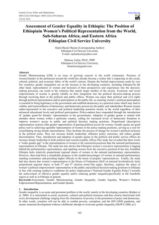 Journal of Law, Policy and Globalization www.iiste.org 
ISSN 2224-3240 (Paper) ISSN 2224-3259 (Online) 
Vol.28, 2014 
Assessment of Gender Equality in Ethiopia: The Position of 
Ethiopiain Women’s Political Representation from the World, 
Sub-Saharan Africa, and Eastern Africa 
Ethiopian Civil Service University 
Ojulu Okock Okumo (Corresponding Author) 
Ethiopian Civil Service University 
E-mail: ojuluokock@yahoo.com 
Melesse Asfaw, Ph.D., PMP 
Ethiopian Civil Service University 
drmelesse@gmail.com 
Abstract 
Gender Mainstreaming (GM) is an issue of growing concern in the world community. Presence of 
women/females in the parliament around the world has already become a reality that is impacting on the social, 
cultural, political, and economic fabric of the world’s nations. Despite the limited improvements made by very 
few countries, gender inequalities are on the increase in the developing countries, including Ethiopia.On the 
other hand, representation of women and inclusion of their perspectives and experiences into the decision-making 
processes can result to the solutions that satisfy larger number of the society. Economic and social 
empowerment of women is greatly reliable on their integration into the political decision-making process 
through involving them in the political and public offices. Women can enjoy their political and civil rights 
through political representation and/or participation in the public life, as ensuring women’s political participation 
is essential to bring legitimacy to the government and establish democracy in a practical sense which may lead to 
validity and trustworthiness of democracy and democratic process by the public and stakeholders.Women remain 
under-represented in the executive and political leadership positions mostly in the world regardless of their 
advanced educational levels and political participation. Policy-makers have responded through the introduction 
of ‘gender quota’for females’ representation in the governments. Adoption of gender quotas is related with 
attitudes about women within a particular country, calling for increased levels of democratic freedoms to 
improve women’s access to public and political decision making positions. Proportional (descriptive) 
representation systems offer greater opportunities of gaining political access for women. Gender quotas are good 
policy tool to achieving equitable representation of women in the policy-making positions, serving as a tool for 
consolidating strong female representation. They facilitate the process of change for women’s political inclusion 
in the political arena. They can increase female leadership; influence policy outcomes, and reduce gender 
discrimination. Thus, introduction and adoption of gender quotas in the political and public service offices do 
increase female leadership in both political and executive/public offices.This study has revealed that there exists 
a “wider gender gap” in the representations of women in the ministerial positions than the national parliamentary 
representation in Ethiopia. The study has also shown that Ethiopian women’s executive representation is lagging 
behind the parliamentary representation, and repelling women from the executive positions.It has also foundthat 
Ethiopia lacks relatively proportional regional shares of women in the national parliamentary representation. 
However, there had been a remarkable progress in the number/percentages/ of women in national parliamentary 
standing committees and presiding higher officials in the house of peoples’ representatives. Finally, the study 
had also shown that women’s representation in the House of Federation (HoF) at national levelrelatively lacks 
proportional regional shares in both 3rd and 4th election terms.This paper, therefore, explores the status of 
women’s political empowerment/ representation in the public and political decision-making positions in Ethiopia 
in line with creating conducive conditions for policy implications (“National Gender Equality Policy”) towards 
the achievement of effective gender equality and/or reducing gender inequalityspecifically in the Gambella 
region as well as in Ethiopia in general. 
Keywords:Assessment, Gender Mainstreaming, Gender Inequality, Gender Equality, Women’s Political 
Empowerment/Representation, and Gender Quotas. 
1. Introduction 
Gender inequality is an acute and persistent problem in the world, mainly in the developing countries (Kabeer et 
al. 2008). It is entrenched in social, economic, cultural and political structures and thus closely intertwined with 
every development challenge ranging from the elimination of poverty to the promotion of peace and democracy. 
In other words, countries will not be able to combat poverty, corruption, and the HIV/AIDS pandemic, and 
ensure sustained development without a deliberate attempt to overcome gender inequality (MoWA 2006, p1). 
102 
 