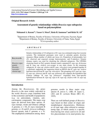 Int.J.Curr.Microbiol.App.Sci (2014) 3(3): 1-10
1
Original Research Article
Assessment of genetic relationships within Brassica rapa subspecies
based on polymorphism
Mohamed A. Karam1
*, Yasser S. Morsi1
, Reda H. Sammour2
and Refat M. Ali1
1
Department of Botany, Faculty of Science, University of Fayoum, Fayoum, Egypt
2
Department of Botany, Faculty of Science, University of Tanta, Tanta, Egypt
*Corresponding author
A B S T R A C T
Introduction
Among the Brassicaceae, the genus
Brassica is the most widely cultivated in
the world. Brassica crops contribute both
to the economies and health of populations
(e.g. via antioxidants, vitamins, anti-
carcinogenic compounds). The major crop
types are derived from three species, B.
rapa (turnips, swede and Chinese cabbage
A genome, n = 10), B. nigra (mustards B
genome, n = 8) and B. oleracea (cabbages,
brussel sprouts, kale C genome, n = 9).
The amphiploid combination among these
genomes results in three major crop
species B. juncea L. (AB), B. napus L.
(AC) and B. carinata Braun (BC) (U,
1935).
There are well defined groups of Brassica
rapa based on their center of origin and
morphological characteristics. Oleiferous
or oil type rape, often referred to summer
turnip rape, of which canola is a specific
form having low erucic acid in its oil and
few glucosinolates in its meal protein, has
ISSN: 2319-7706 Volume 3 Number 3 (2014) pp. 1-10
http://www.ijcmas.com
Keywords
Brassica rapa;
genetic
diversity;
isozymes;
oilseed rape.
Genetic relationships of 10 subspecies of B. rapa was estimated using four isozyme
systems. The interpreted genotypes were used to calculate genetic diversity
measures (Mean number of alleles per locus (A), Proportion of polymorphic loci
(P), observed and expected average heterozygosity, and F-statistics). Genetic
distance matrix was used for clustering the collected subspecies. The UPGMA
clustering based on Nei's genetic distance matrix separated B. rapa ssp. dichotoma
and B. rapa ssp. oleifera ruvo-gruppe in one main cluster. In the remaining
subspecies, B. rapa ssp. oleifera and B. rapa trilocularis were grouped together in
a subcluster supporting the suggestion based on RFLPs that B. rapa ssp. oleifera
had been derived from B. rapa ssp. trilocularis. The groupimg of B. rapa ssp. rapa,
B. rapa ssp. chinensis and B. rapa ssp. pekinensis also supports the hypothesis that
Chinese cabbage B. rapa ssp. pekinensis" originated from inter-specific
hybridization between B. rapa ssp. rapa or B. rapa ssp. oleifera with B. rapa ssp.
chinensis.
 