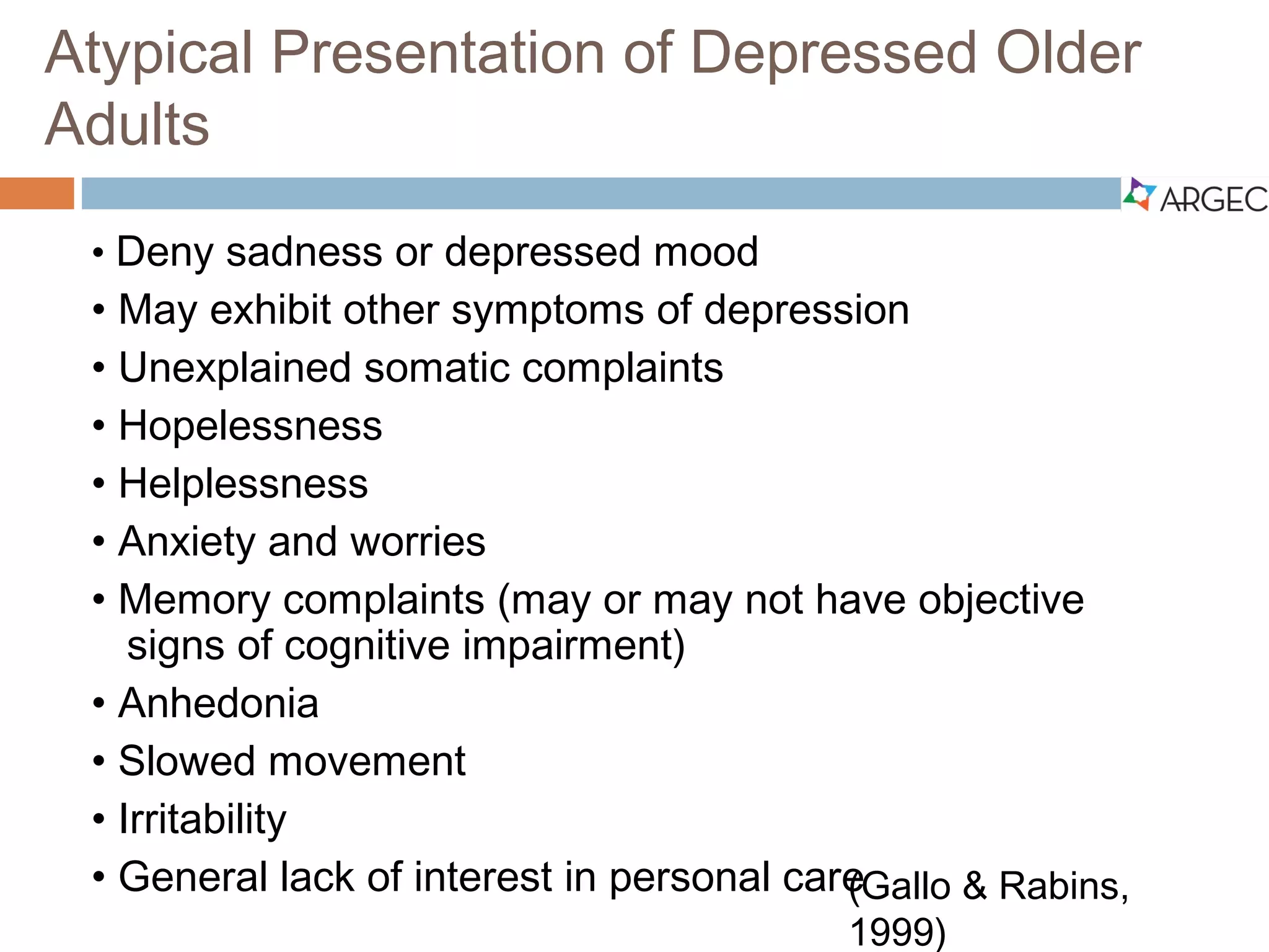 Atypical Presentation of Depressed Older Adults
 Deny sadness or depressed mood
 May exhibit other symptoms of depression
 Unexplained somatic complaints
 Hopelessness
 Helplessness
 Anxiety and worries
 Memory complaints (may or may not have objective signs of cognitive
impairment)
 Anhedonia
 Slowed movement
 Irritability
 General lack of interest in personal care
(Gallo and Rabins, 1999)
 