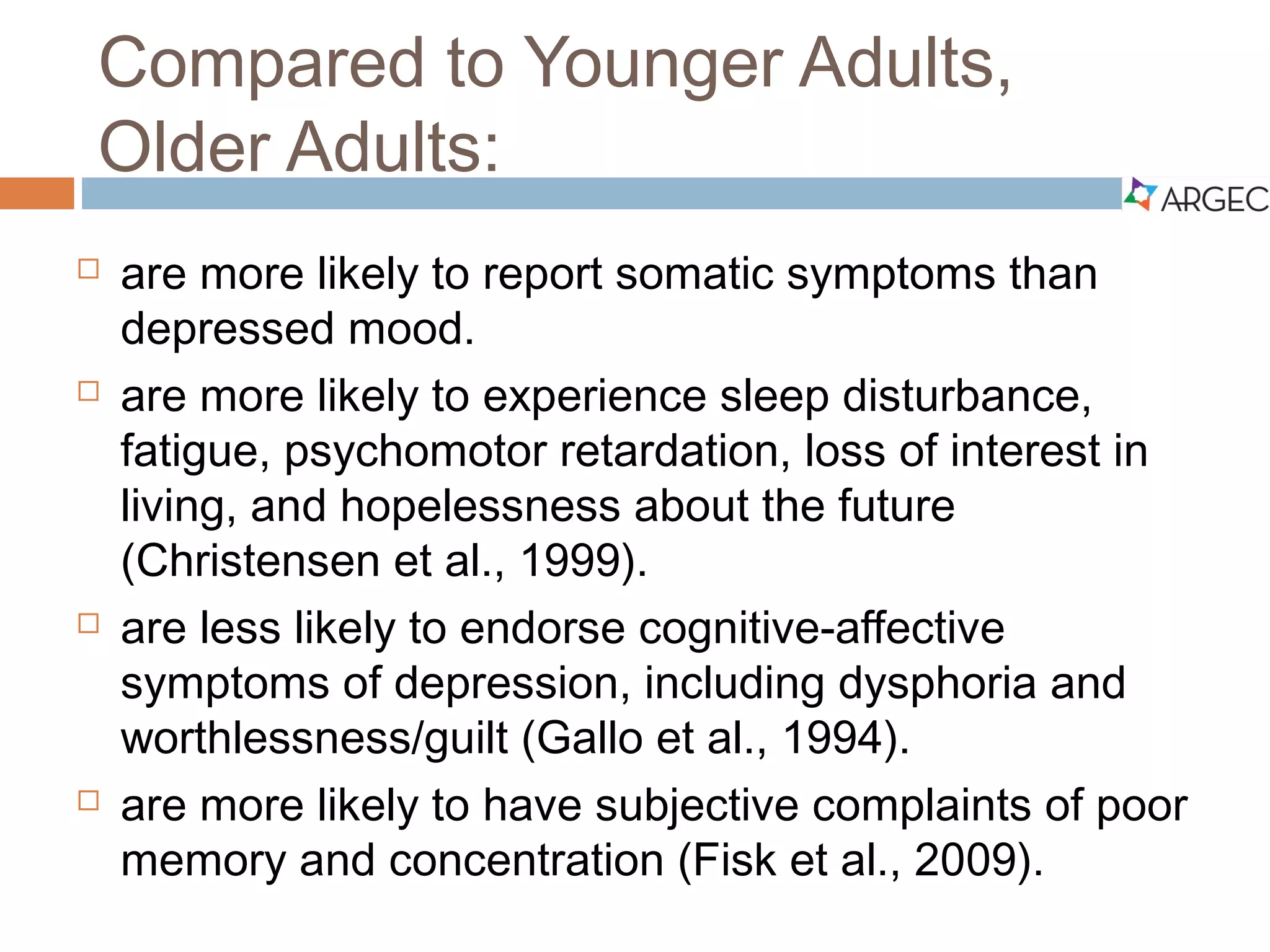 Compared to Younger Adults,
Older Adults:
 Are more likely to report somatic symptoms than depressed mood.
 Are more likely to experience sleep disturbance, fatigue, psychomotor
retardation, loss of interest in living, and hopelessness about the future
(Christensen et al., 1999).
 Are less likely to endorse cognitive-affective symptoms of depression,
including dysphoria and worthlessness/guilt (Gallo et al., 1994).
 Are more likely to have subjective complaints of poor memory and
concentration (Fiske et al., 2009).
 