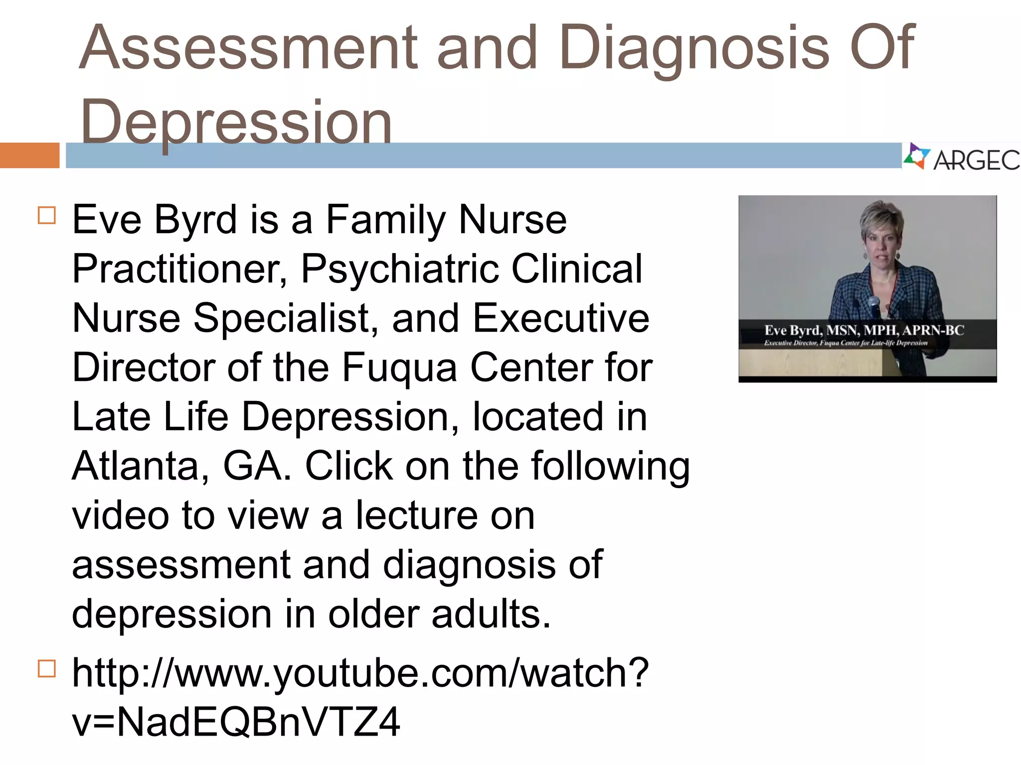 Assessment and Diagnosis of Depression
 Eve Byrd is a Family Nurse
Practitioner, Psychiatric Clinical Nurse
Specialist, and Executive Director of
the Fuqua Center for Late Life
Depression, located in Atlanta, GA.
 Click on or copy and paste the weblink below to view a
lecture on assessment and diagnosis of depression in
older adults:
 http://www.youtube.com/watch?v=NadEQBnVTZ4
 