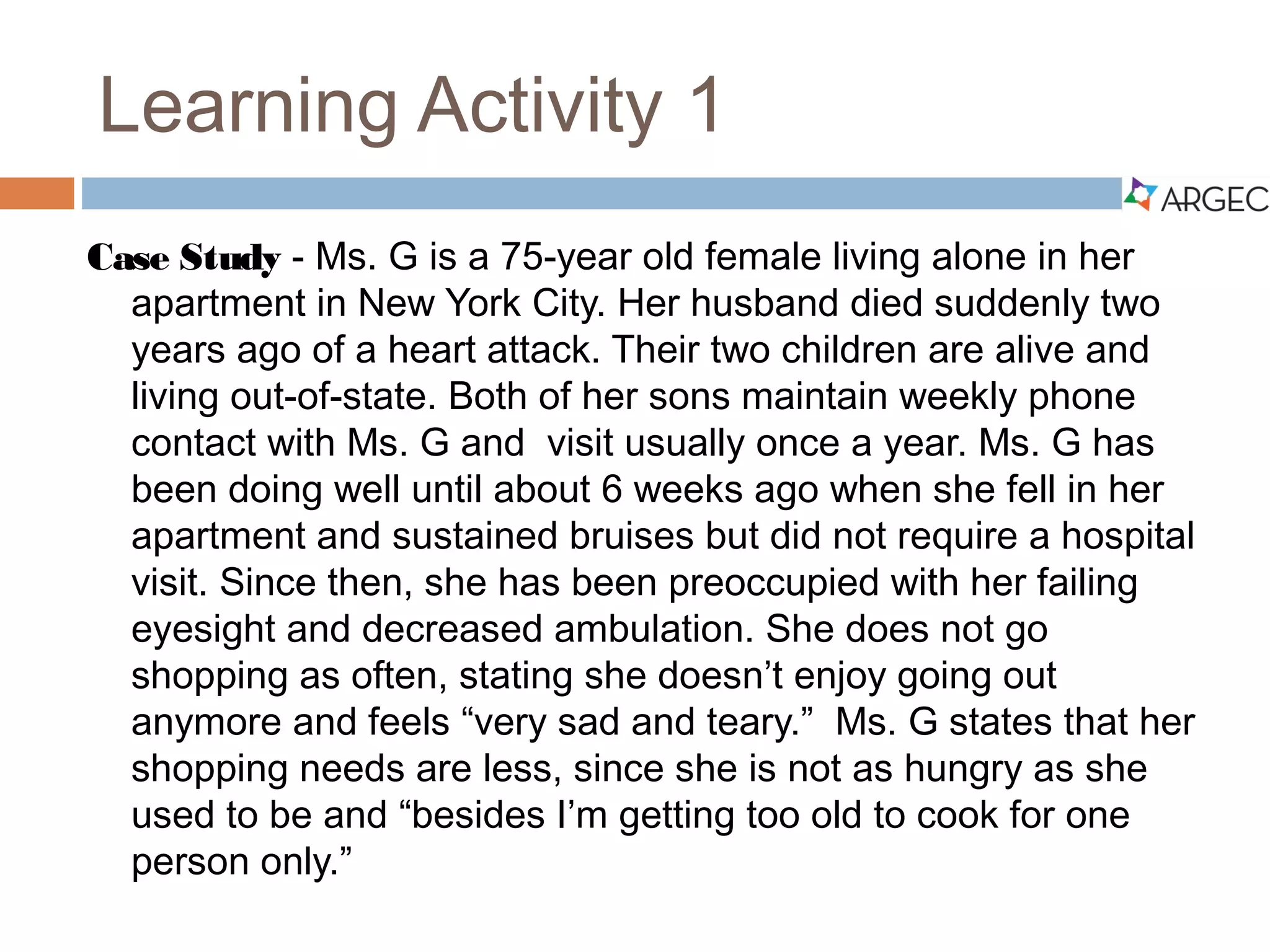 Case Study 1
Ms. G is a 75-year old female living alone in her apartment
in New York City. Her husband died suddenly two years ago of
a heart attack. Their two children are alive and living out-of-
state. Both of her sons maintain weekly phone contact with
Ms. G and visit usually once a year. Ms. G has been doing well
until about 6 weeks ago when she fell in her apartment and
sustained bruises but, did not require a hospital visit. Since
then, she has been preoccupied with her failing eyesight and
decreased ambulation. She does not go shopping as often,
stating she doesn’t enjoy going out anymore and feels “very sad
and teary.” Ms. G states that her shopping needs are less, since
she is not as hungry as she used to be and she states, “I’m
getting too old to cook for one person only”.
 