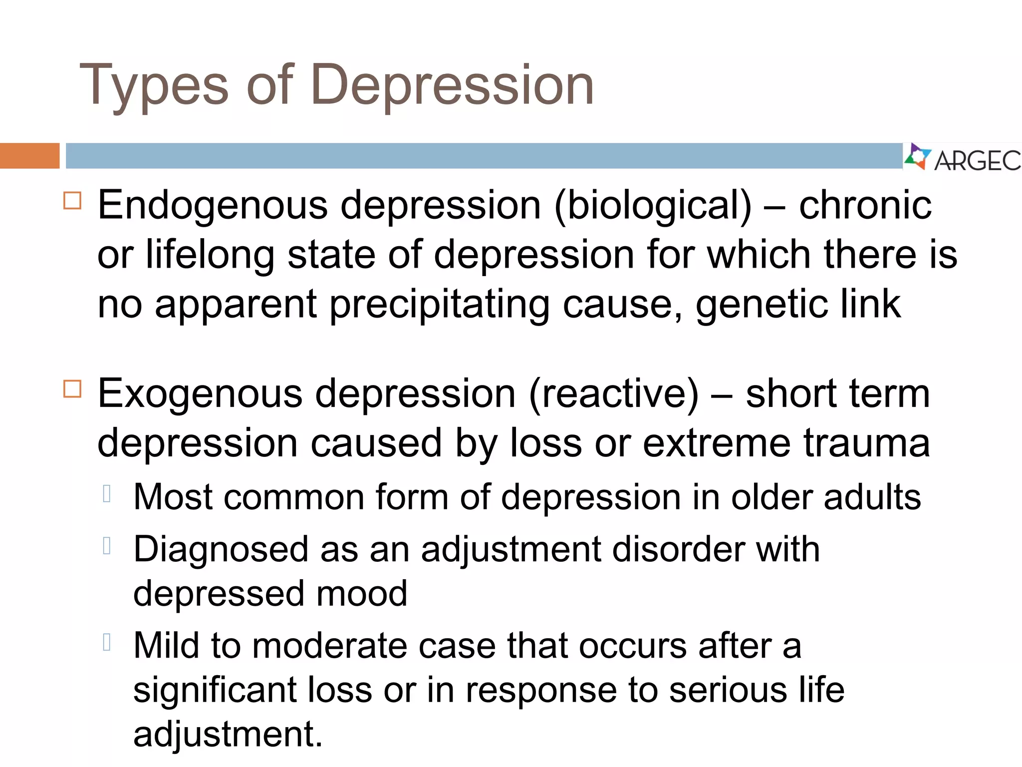 Types of Depression
 Endogenous depression (biological) – chronic or lifelong state of
depression for which there is no apparent precipitating cause, genetic link
 Exogenous depression (reactive) – short-term depression caused by
loss or extreme trauma
 Most common form of depression in older adults
 Diagnosed as an adjustment disorder with depressed mood
 Mild to moderate case that occurs after a significant loss or in response
to serious life adjustment.
 