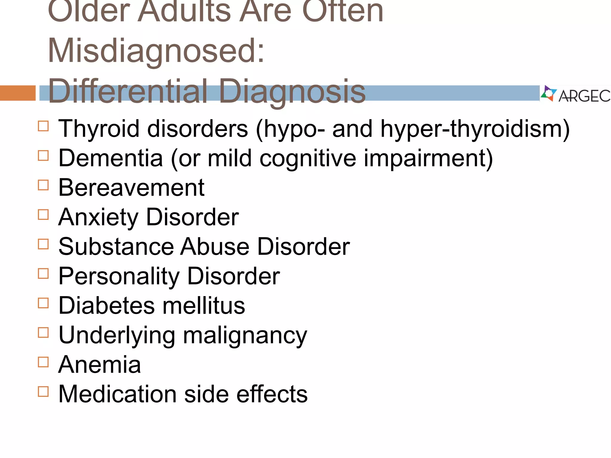 Older Adults Are Often Misdiagnosed:
Differential Diagnosis
 Thyroid disorders (hypo- and hyperthyroidism)
 Dementia (or mild cognitive impairment)
 Bereavement
 Anxiety Disorder
 Substance Abuse Disorder
 Personality Disorder
 Diabetes mellitus
 Underlying malignancy
 Anemia
 Medication side effects
 