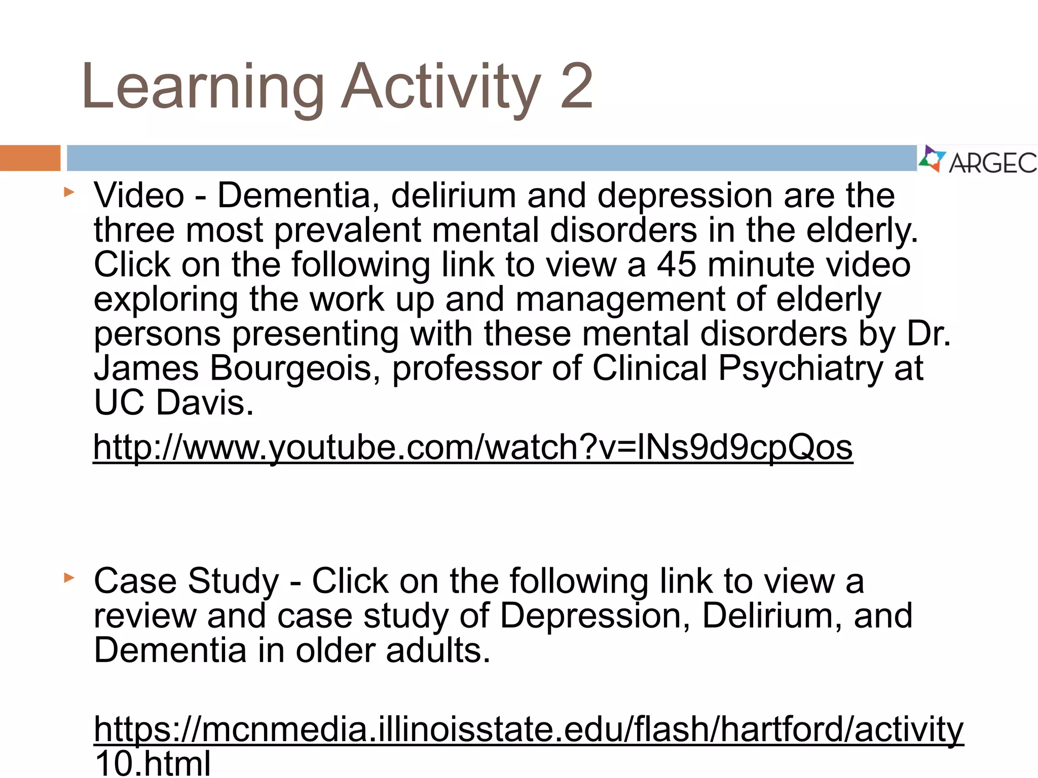 Video and Case Study 2
 Video - Dementia, delirium and depression are the three
most prevalent mental disorders in the elderly. Click on or
copy and paste the following weblink to view a 45-minute
video exploring the work up and management of elderly
persons presenting with these mental disorders by Dr.
James Bourgeois, professor of Clinical Psychiatry at UC
Davis.
 http://www.youtube.com/watch?v=lNs9d9cpQos
 Case Study – Click on or copy and paste the weblink
below to a review and case study of Depression,
Delirium, and Dementia in older adults.
 https://mcnmedia.illinoisstate.edu/flash/hartford/activity10.html
 
