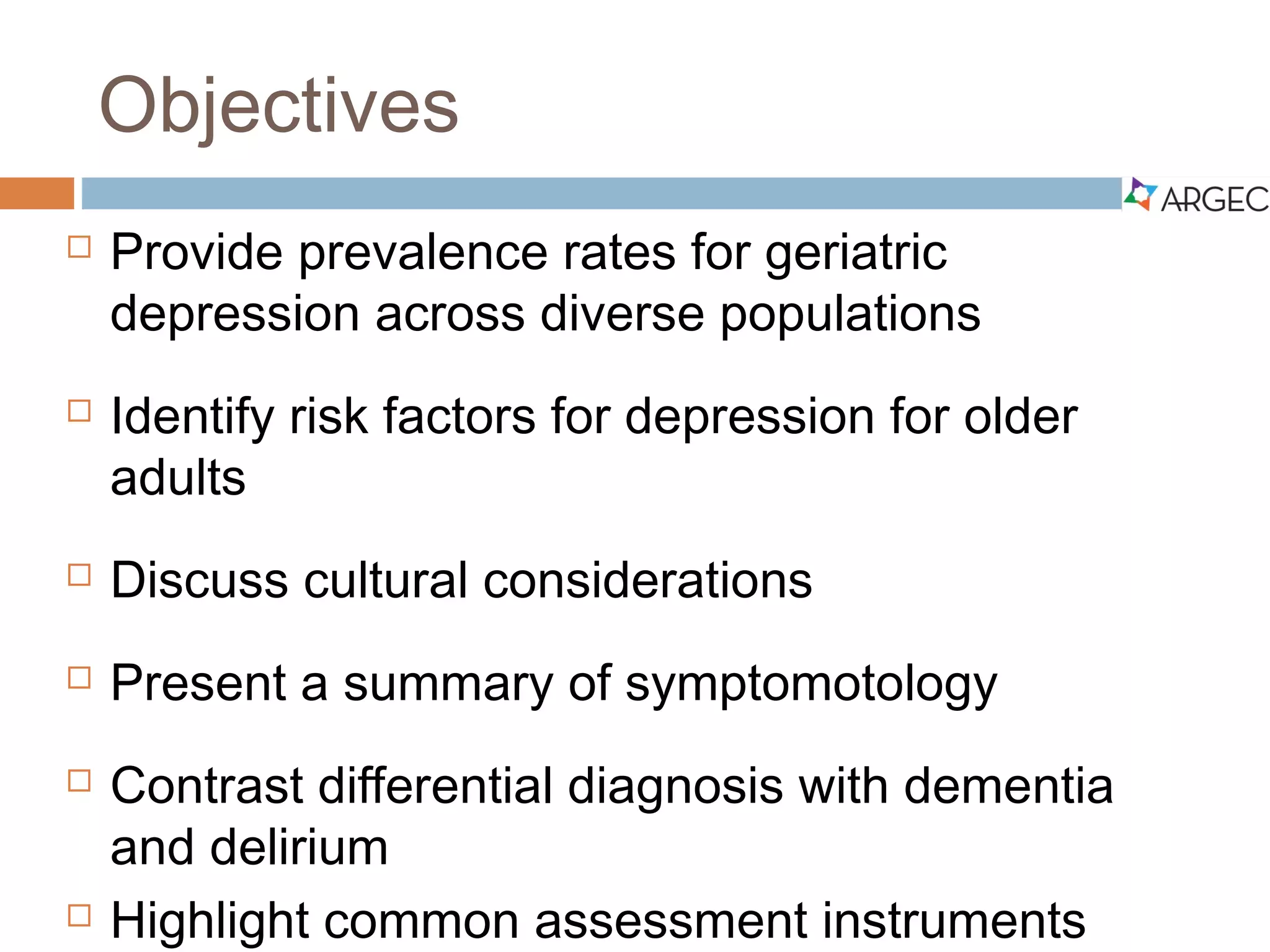 Objectives
 Provide prevalence rates for geriatric depression
across diverse populations
 Identify risk factors for depression for older adults
 Discuss cultural considerations
 Present a summary of symptomotology
 Contrast differential diagnosis with dementia and
delirium
 Highlight common assessment instruments
 