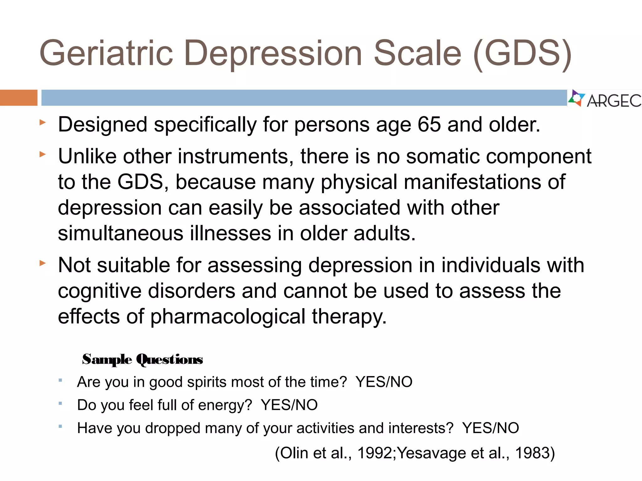 Geriatric Depression Scale (GDS)
 Designed specifically for persons age 65 and older.
 Unlike other instruments, there is no somatic component to the GDS,
because many physical manifestations of depression can easily be
associated with other simultaneous illnesses in older adults.
 Not suitable for assessing depression in individuals with cognitive disorders
and cannot be used to assess the effects of pharmacological therapy.
Sample Questions
 Are you in good spirits most of the time? YES/NO
 Do you feel full of energy? YES/NO
 Have you dropped many of your activities and interests? YES/NO
(Olin et al., 1992;Yesavage et al., 1983)
 
