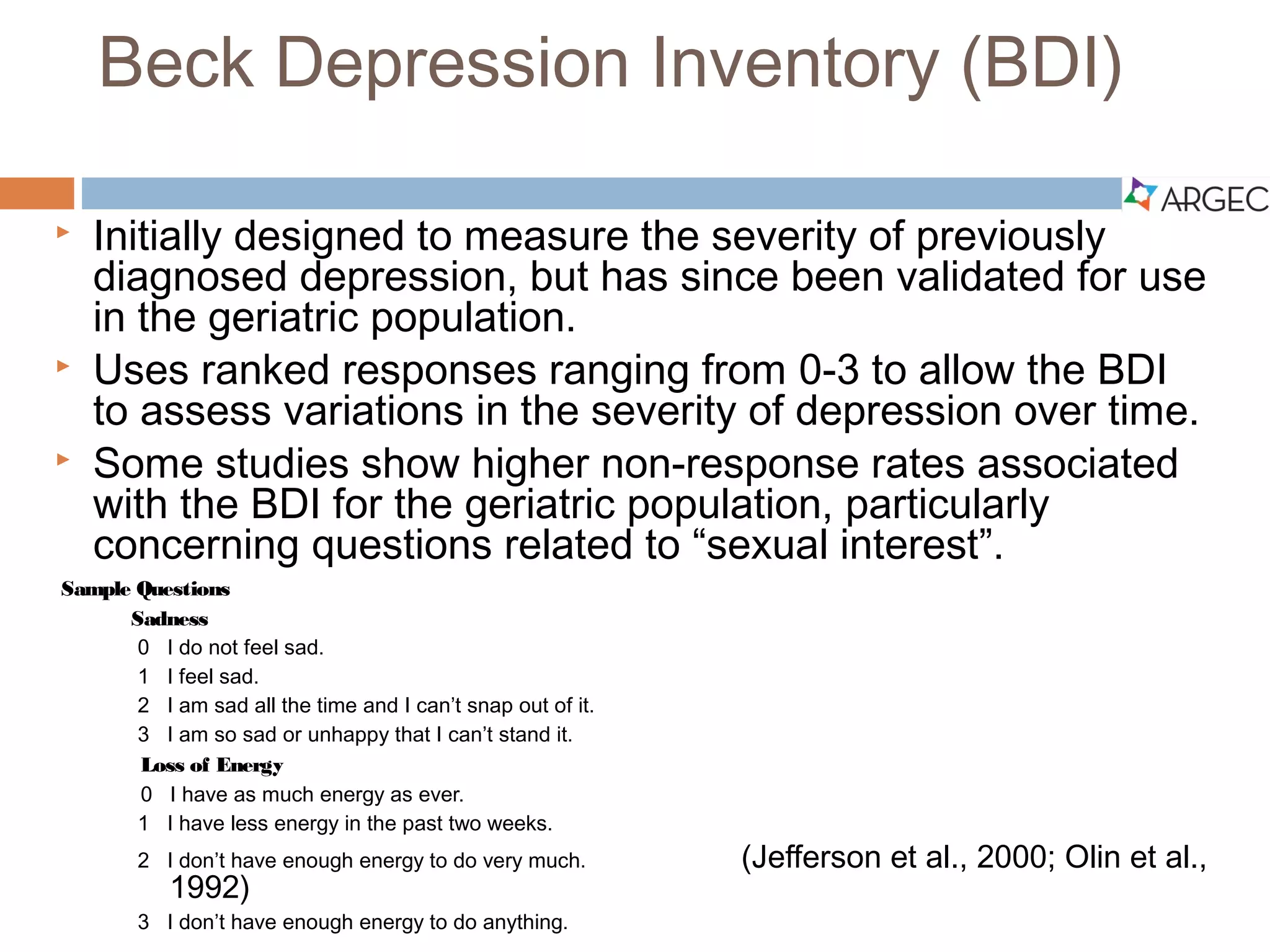 Beck Depression Inventory (BDI)
 Initially designed to measure the severity of previously diagnosed depression, but has
since been validated for use in the geriatric population.
 Uses ranked responses ranging from 0-3 to allow the BDI to assess variations in the
severity of depression over time.
 Some studies show higher non-response rates associated with the BDI for the geriatric
population, particularly concerning questions related to “sexual interest”.
Sample Questions
Sadness
0 I do not feel sad.
1 I feel sad.
2 I am sad all the time and I can’t snap out of it.
3 I am so sad or unhappy that I can’t stand it.
Loss of Energy
0 I have as much energy as ever.
1 I have less energy in the past two weeks.
2 I don’t have enough energy to do very much.
3 I don’t have enough energy to do anything.
(Jefferson et al., 2000; Olin et al., 1992)
 