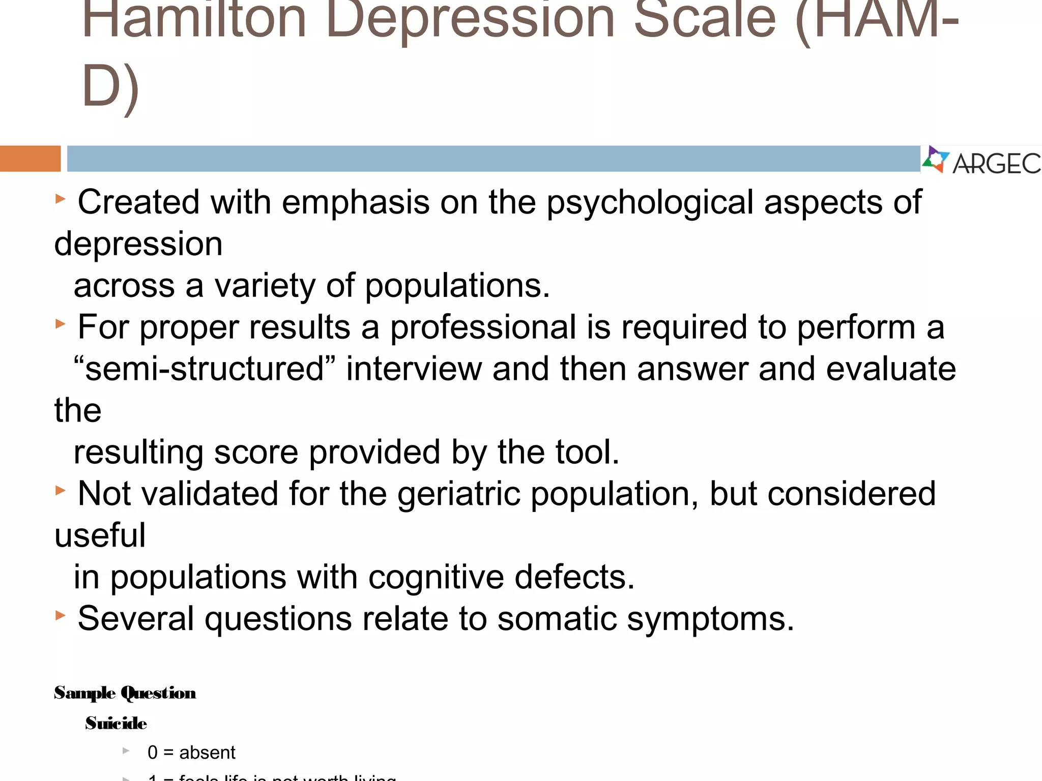 Hamilton Depression Scale (HAM-D)
 Created with emphasis on the psychological aspects of depression across a variety of
populations.
 For proper results a professional is required to perform a “semi-structured” interview
and then answer and evaluate the resulting score provided by the tool.
 Not validated for the geriatric population, but considered useful in populations with
cognitive defects.
 Several questions relate to somatic symptoms.
Sample Question
Suicide
 0 = absent
 1 = feels life is not worth living
 2= wishes he were dead or any thoughts of possible death to self
 3 = suicidal ideas or gesture
 4 = attempts at suicide
(Hedlung & Vieweg, 1979)
 