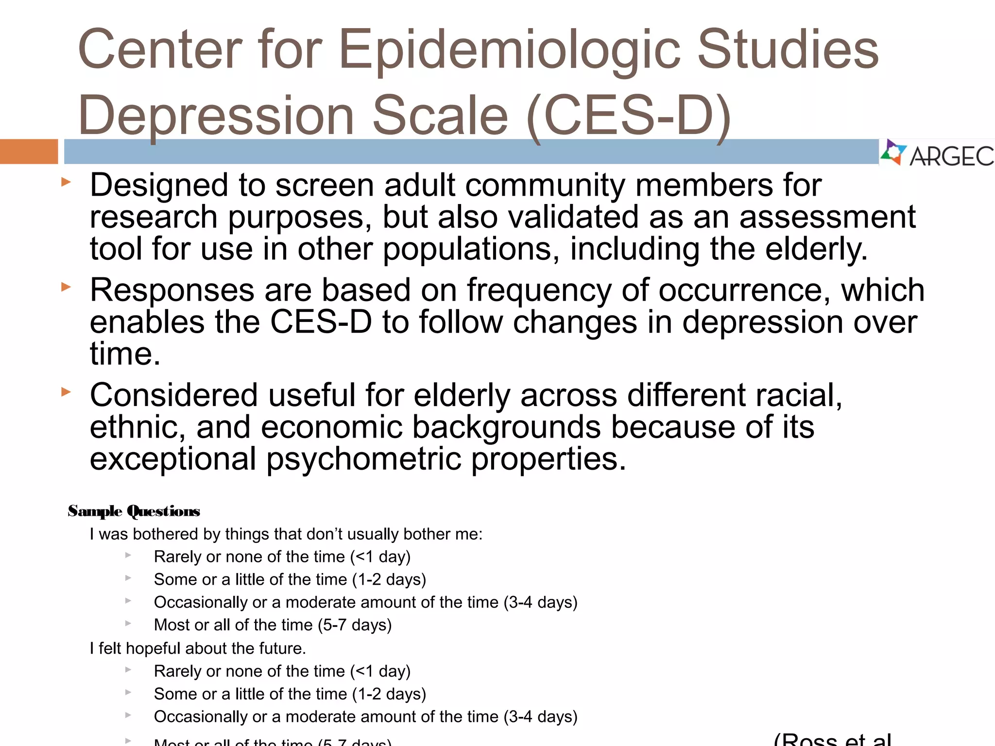 Center for Epidemiologic Studies Depression Scale
(CES-D)
 Designed to screen adult community members for research purposes, but
also validated as an assessment tool for use in other populations, including
the elderly.
 Responses are based on frequency of occurrence, which enables the CES-D
to follow changes in depression over time.
 Considered useful for elderly across different racial, ethnic, and economic
backgrounds because of its exceptional psychometric properties.
Sample Questions
I felt hopeful about the future:
 Rarely or none of the time (<1 day)
 Some or a little of the time (1-2 days)
 Occasionally or a moderate amount of the time (3-4
days)
 Most or all of the time (5 -7 days)
(Ross et al., 2011)
I was bothered by things that don’t usually bother me:
 Rarely or none of the time (<1 day)
 Some or a little of the time (1-2 days)
 Occasionally or a moderate amount of the time (3-4
days)
 Most or all of the time (5-7 days)
 