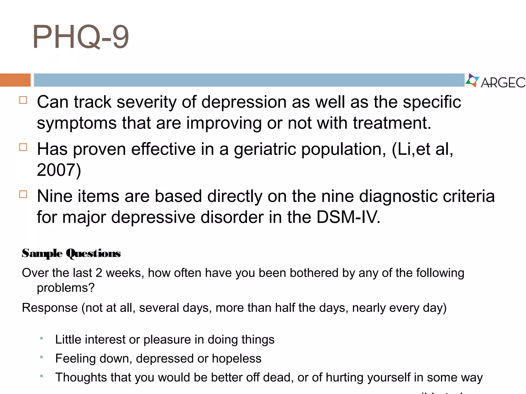 PHQ-9
 Can track severity of depression as well as the specific symptoms
that are improving or not with treatment.
 Has proven effective in a geriatric population (Li et al, 2007)
 Nine items are based directly on the nine diagnostic criteria for
major depressive disorder in the DSM-IV.
Sample Questions
Over the last 2 weeks, how often have you been bothered by any of the following problems?
Response (not at all, several days, more than half the days, nearly every day)
 Little interest or pleasure in doing things
 Feeling down, depressed or hopeless
 Thoughts that you would be better off dead, or of hurting yourself in some way
(Li et al., 2007)
 