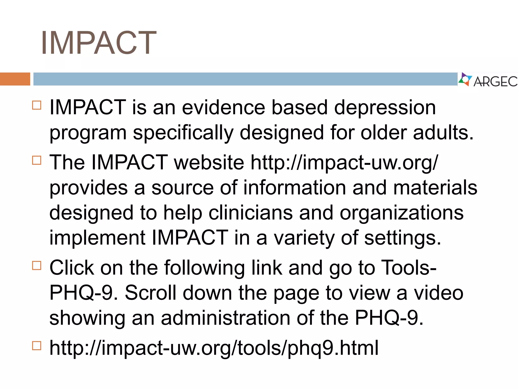 IMPACT
 IMPACT is an evidence based depression program
specifically designed for older adults.
 The IMPACT website (http://impact-uw.org/) provides a
source of information and materials designed to help
clinicians and organizations implement IMPACT in a
variety of settings.
 Click on or copy and paste the weblink below and go to
Tools- PHQ-9. Scroll down the page to view a video
showing an administration of the PHQ-9.
 http://impact-uw.org/tools/phq9.html
 