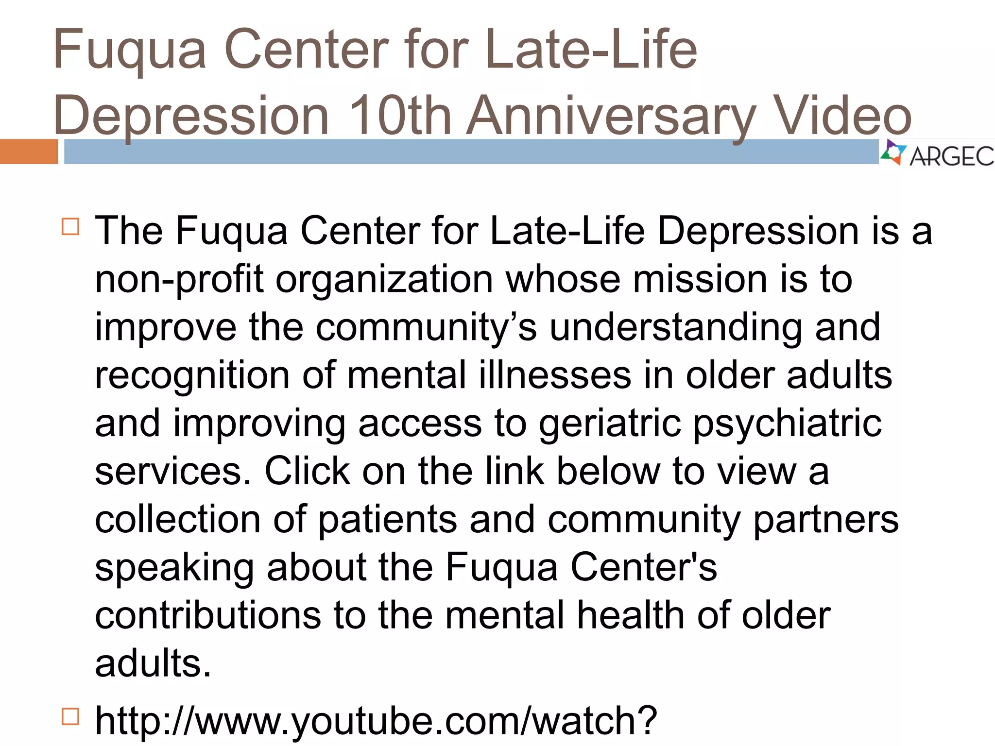 Fuqua Center for Late-Life Depression
10th Anniversary Video
 The Fuqua Center for Late-Life Depression is a non-
profit organization whose mission is to improve the
community’s understanding and recognition of mental
illnesses in older adults and improving access to
geriatric psychiatric services.
 Click on or copy and paste the weblink below to view a
collection of patients and community partners speaking about
the Fuqua Center's contributions to the mental health of older
adults.
 http://www.youtube.com/watch?v=uPMeAOBtfpw
 