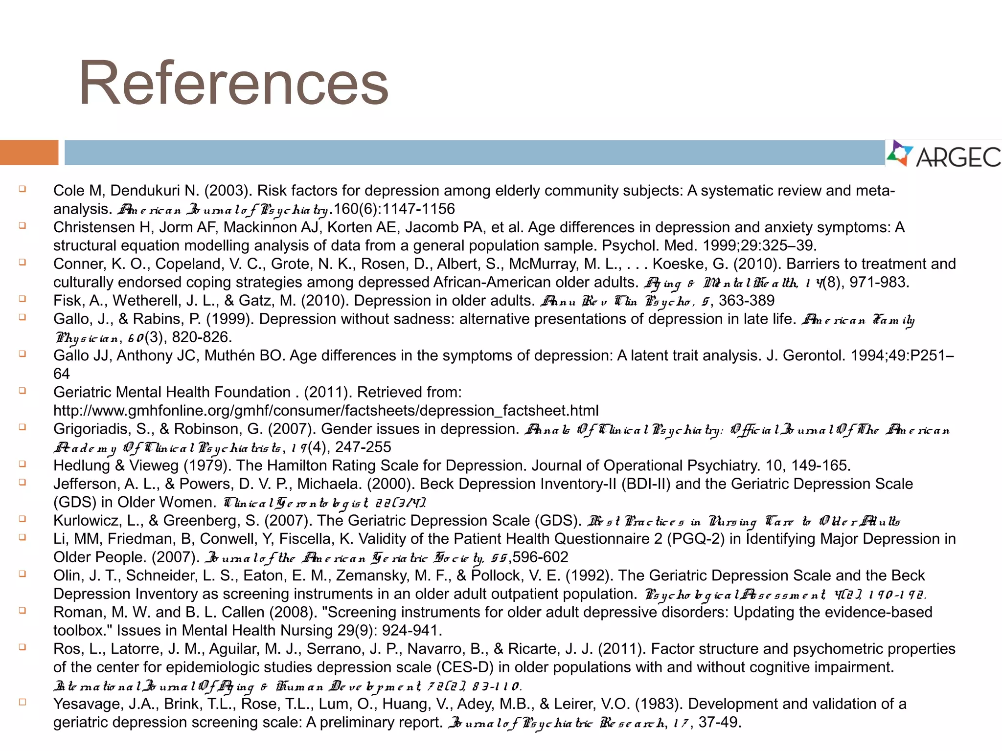 References
 Cole, M., & Dendukuri, N. (2003). Risk factors for depression among elderly community subjects: A
systematic review and meta-analysis. American Journal of Psychiatry.160(6), 1147-1156.
 Christensen, H., Jorm A. F., Mackinnon, A. J., Korten, A. E., Jacomb, P. A., & Rodgers, B. (1999).
Age differences in depression and anxiety symptoms: A structural equation modelling analysis of data
from a general population sample. Psychological Medicine, 29(2), 325–339.
 Conner, K. O., Copeland, V. C., Grote, N. K., Rosen, D., Albert, S., McMurray, M. L.,…Koeske, G.
(2010). Barriers to treatment and culturally endorsed coping strategies among depressed African-
American older adults. Aging & Mental Health, 14(8), 971-983. doi: 10.1080/13607863.2010.501061
 Fiske, A., Wetherell, J. L., & Gatz, M. (2010). Depression in older adults. Annual Review of Clinical
Psychology, 5, 363-389. doi: 10.1146/annurev.clinpsy.032408.153621
 Gallo, J., & Rabins, P. (1999). Depression without sadness: Alternative presentations of depression in
late life. American Family Physician, 60(3), 820-826.
 Gallo, J. J., Anthony, J. C., & Muthén, B. O. (1994). Age differences in the symptoms of depression:
A latent trait analysis. Journal of Gerontology, 49(6), P251–P264 .
 Geriatric Mental Health Foundation. (2011). Late life depression: A fact sheet. Retrieved from
http://www.gmhfonline.org/gmhf/consumer/factsheets/depression_factsheet.html
 Grigoriadis, S., & Robinson, G. (2007). Gender issues in depression. Annals of Clinical Psychiatry:
Official Journal Of The American Academy Of Clinical Psychiatrists, 19(4), 247-255.
 