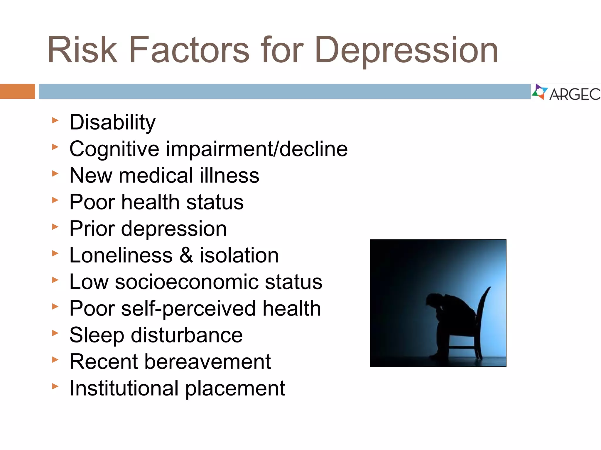 Risk Factors for Depression
 Disability
 Cognitive impairment/decline
 New medical illness
 Poor health status
 Prior depression
 Loneliness & isolation
 Low socioeconomic status
 Poor self-perceived health
 Sleep disturbance
 Recent bereavement
 Institutional placement
 