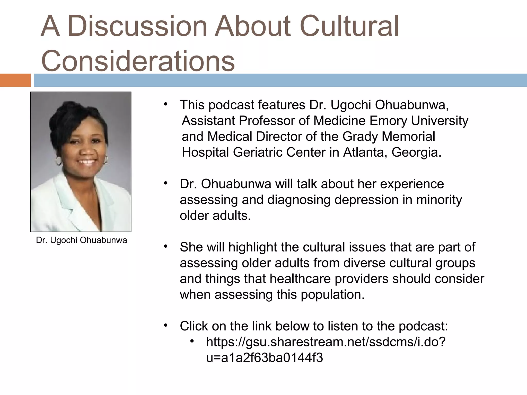 A Discussion About Cultural
Considerations
 This podcast features Dr. Ugochi Ohuabunwa, Assistant
Professor of Medicine Emory University and Medical
Director of the Grady Memorial Hospital Geriatric Center
in Atlanta, Georgia.
 Dr. Ohuabunwa will talk about her experience assessing
and diagnosing depression in minority older adults.
 She will highlight the cultural issues that are part of
assessing older adults from diverse cultural groups and
things that healthcare providers should consider when
assessing this population.
 Click on or copy and paste the weblink below to listen to
the podcast:
 https://gsu.sharestream.net/ssdcms/i.do?u=a1a2f63ba0144f3
Dr. Ugochi Ohuabunwa
 