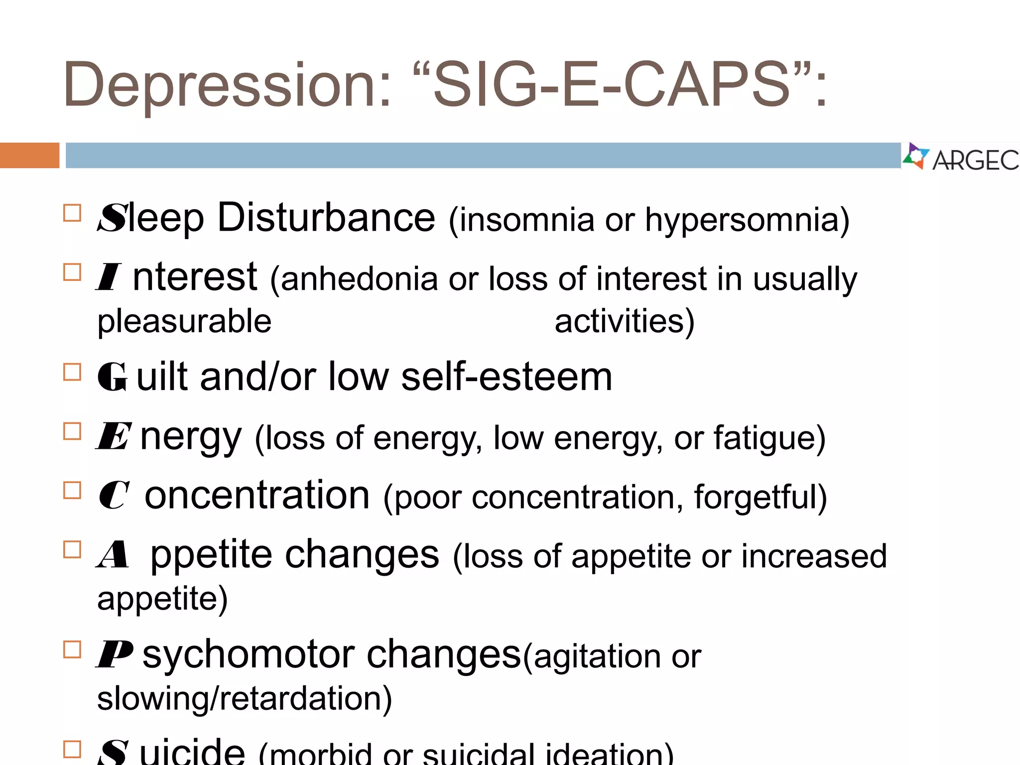 Depression: “SIG-E-CAPS”:
 S leep Disturbance (insomnia or hypersomnia)
 I nterest (anhedonia or loss of interest in usually pleasurable
activities)
 G uilt and/or low self-esteem
 E nergy (loss of energy, low energy, or fatigue)
 C oncentration (poor concentration, forgetful)
 A ppetite changes (loss of appetite or increased appetite)
 P sychomotor changes (agitation or slowing/retardation)
 S uicide (morbid or suicidal ideation)
 