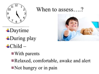 Daytime
During play
Child –
With parents
Relaxed, comfortable, awake and alert
Not hungry or in pain
When to assess….?
 