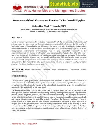 Volume 05, No. 11, Nov 2019
Page
8
Assessment of Good Governance Practices In Southern Philippines
Richard Ian Mark T. Necosia, MPA
Social Sciences Department, College of Arts and Sciences,Bukidnon State University
Fortich St. Malaybalay City, Bukidnon, 8700, Philippines
ABSTRACT
Good governance promotes the collective responsibility of the government, civil society and
private sector for improving the lives of all citizens, particularly the poor. In this study, 95
registered voters of North Poblacion, Maramag, Bukidnon were interviewed using a researcher-
made questionnaire to assess the good governance practices of the barangay officials in terms
transparency, participation, accountability, rule of law, leadership, continuity in the
implementation of programs, predictability and sustainability. Results show that the voters
perceived that the six key indicators of good governance practices are possessed by incumbent
local political leaders, however they are weakly implemented. This implies that there is a flow
and accessibility of information between the local barangay council and the albeit it needs to be
strengthened. The respondents also gave suggestions on how to improve good governance
practices for future local government leaders.
KEYWORDS: Good Governance Practices, Local Governance, Governance, Public
Administration
INTRODUCTION
The concept of “good governance” evaluates practices whether it is effective and efficient in its
administration. It is therefore the key to a successful development agenda. However, good
governance should not only be present at the national and international levels but also at the sub-
national levels, specifically at the local level.
The Local Government Code of 1991 (RA 7160) expressly stated the role of barangay as the
basic political unit that will serve as the primary planning and implementing unit of government
policies, plans, programs, projects, and activities in the community. The barangay also serves a
forum wherein the collective views of the people may be expressed, crystallized, and considered,
and where disputes may be amicably settled. Therefore, the barangay political system is
characterized by a more personal and intimate relationship of barangay officials which is an
integral part in the governance and decision-making as the front liners in the delivery of social
services. Under R.A 7160, the powers of these barangay officials are expressed to make them
more accountable to their constituents, enact laws and assure effective and efficient delivery of
goods and services.
 