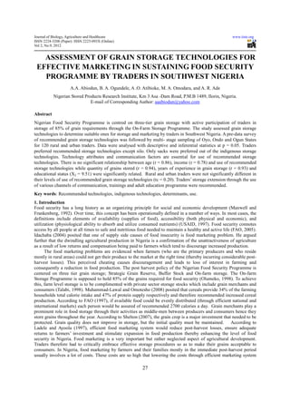 Journal of Biology, Agriculture and Healthcare                                                             www.iiste.org
ISSN 2224-3208 (Paper) ISSN 2225-093X (Online)
Vol 2, No.9, 2012


   ASSESSMENT OF GRAIN STORAGE TECHNOLOGIES FOR
 EFFECTIVE MARKETING IN SUSTAINING FOOD SECURITY
   PROGRAMME BY TRADERS IN SOUTHWEST NIGERIA
                    A.A. Abiodun, B. A. Ogundele, A .O. Atibioke, M. A. Omodara, and A. R. Ade
           Nigerian Stored Products Research Institute, Km 3 Asa -Dam Road, P.M.B 1489, Ilorin, Nigeria.
                              E-mail of Corresponding Author: aaabiodun@yahoo.com

Abstract
Nigerian Food Security Programme is centred on three-tier grain storage with active participation of traders in
storage of 85% of grain requirements through the On-Farm Storage Programme. The study assessed grain storage
technologies to determine suitable ones for storage and marketing by traders in Southwest Nigeria. A pre-data survey
of recommended grain storage technologies was followed by multi- stage sampling of Oyo, Ondo and Ogun States
for 120 rural and urban traders. Data were analysed with descriptive and inferential statistics at p = 0.05. Traders
preferred recommended storage technologies except silo. Only sacks were preferred out of the indigenous storage
technologies. Technology attributes and communication factors are essential for use of recommended storage
technologies. There is no significant relationship between age (r = 0.86), income (r = 0.78) and use of recommended
storage technologies while quantity of grains stored (r = 0.94), years of experience in grain storage (r = 0.93) and
educational status (X2 = 9.51) were significantly related. Rural and urban traders were not significantly different in
their levels of use of recommended grain storage technologies (tc = 0.20). Traders’ storage extension through the use
of various channels of communication, trainings and adult education programme were recommended.
Key words: Recommended technologies, indigenous technologies, determinants, use.
1. Introduction
Food security has a long history as an organizing principle for social and economic development (Maxwell and
Frankenberg, 1992). Over time, this concept has been operationally defined in a number of ways. In most cases, the
definitions include elements of availability (supplies of food), accessibility (both physical and economic), and
utilization (physiological ability to absorb and utilize consumed nutrients) (USAID, 1997). Food security connotes
access by all people at all times to safe and nutritious food needed to maintain a healthy and active life (FAO, 2005).
Idachaba (2004) posited that one of supply side causes of food insecurity is food marketing problem. He argued
further that the dwindling agricultural production in Nigeria is a confirmation of the unattractiveness of agriculture
as a result of low returns and compensation being paid to farmers which tend to discourage increased production.
      The food marketing problems are evidenced when farmers (who are the primary producers and who reside
mostly in rural areas) could not get their produce to the market at the right time (thereby incurring considerable post-
harvest losses). This perceived cheating causes discouragement and leads to loss of interest in farming and
consequently a reduction in food production. The post harvest policy of the Nigerian Food Security Programme is
centered on three tier grain storage; Strategic Grain Reserve, Buffer Stock and On-farm storage. The On-farm
Storage Programme is supposed to hold 85% of the grains required for food security (Olumeko, 1998). To achieve
this, farm level storage is to be complimented with private sector storage stocks which include grain merchants and
consumers (Talabi, 1998). Muhammad-Lawal and Omotesho (2008) posited that cereals provide 34% of the farming
households total calorie intake and 47% of protein supply respectively and therefore recommended increased cereal
production. According to FAO (1997), if available food could be evenly distributed (through efficient national and
international markets) each person would be assured of recommended 2700 calories a day. Grain merchants play a
prominent role in food storage through their activities as middle-men between producers and consumers hence they
store grains throughout the year. According to Shelton (2007), the grain crop is a major investment that needed to be
protected. Grain quality does not improve in storage, but the initial quality must be maintained. According to
Ladele and Ayoola (1997), efficient food marketing system would reduce post-harvest losses, ensure adequate
returns to farmers’ investment and stimulate expansion in food production thereby enhancing the level of food
security in Nigeria. Food marketing is a very important but rather neglected aspect of agricultural development.
Traders therefore had to critically embrace effective storage procedures so as to make their grains acceptable to
consumers. In Nigeria, food marketing by farmers and their families mostly in the immediate post-harvest period
usually involves a lot of costs. These costs are so high that lowering the costs through efficient marketing system

                                                          27
 