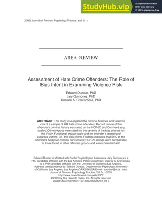 (2005) Journal of Forensic Psychology Practice, Vol. 5(1)
___________________________________
AREA REVIEW
______________________________
Assessment of Hate Crime Offenders: The Role of
Bias Intent in Examining Violence Risk
Edward Dunbar, PhD
Jary Quinones, PhD
Desiree A. Crevecoeur, PhD
ABSTRACT. This study investigated the criminal histories and violence
risk of a sample of 204 hate crime offenders. Record review of the
offender’s criminal history was rated on the HCR-20 and Cormier-Lang
scales. Crime reports were rated for the severity of the bias offense on
the Victim Functional Impact scale and the offender’s targeting of
outgroup victims–i.e., the bias intent. Findings indicated that 56% of the
offenders had prior criminal convictions; HCR-20 ratings were comparable
to those found in other offender groups and were correlated with
-------------------------------------------------------------------------------------------------------------
Edward Dunbar is affiliated with Pacific Psychological Associates. Jary Quinones is a
PhD candidate affiliated with the Los Angeles Police Department. Desiree A. Crevecoeur
is a PhD candidate affiliated with the University of California Los Angeles.
Address correspondence to: Edward Dunbar, Department of Psychology, University
of California Los Angeles, Los Angeles,CA90024USA(E-mail: edunbar@ucla. edu).
Journal of Forensic Psychology Practice, Vol. 5(1) 2005
http://www.haworthpress.com/web/JFPP
© 2005 by The Haworth Press, Inc. All rights reserved.
Digital Object Identifier: 10.1300/J158v05n01_01 1
 