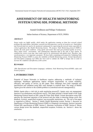 International Journal of Computer Networks & Communications (IJCNC) Vol.7, No.5, September 2015
DOI : 10.5121/ijcnc.2015.7501 1
ASSESSMENT OF HEALTH MONITORING
SYSTEM USING SDL FORMAL METHOD
Anandi Giridharan and Pallapa Venkataram
Indian Institute of Science, Department of ECE, INDIA
ABSTRACT
Sensor nodes are highly mobile, which makes the application running on them face network related
problems like node failure, link failure, network level disconnection, scarcity of resources etc. Node failure
and Network fault are need to be monitored continuously by supervising the network status especially for
critical applications like Health Monitoring System. We propose Node Monitoring protocol (NMP) to
monitor the node good conditions using agents and ensure that node gets promised quality of service.
These Nodes senses environment and communicates important data to the sink or base station. To
establish the correct event time, these nodes need to be synchronized with global clock. Therefore, time
synchronization is very important parameter. We have built a simulating environment for Validating Node
Monitoring Protocol (NMP) to assess the reliability of Health Monitoring systems. Formal Specification
and Description Language tool (SDL) has been used to validate the NMP at design time in order to
increase the confidence and efficiency of the system.
KEYWORDS
SDL (Specification and Description Language), validation, Node Monitoring Protocol(NMP), safety and
liveness property.
1. INTRODUCTION
Potential of Sensor Networks in healthcare requires addressing a multitude of technical
challenges. Healthcare applications impose stringent requirements on system reliability,
efficiency and quality of service. In this paper, these challenges have been expanded and
specification and validation using SDL tools attempts to confront them. The usage of Mobile
Agents gives the solution to the scalable problem in centralized network management[1].
Mobile Agents plays a vital role in node monitoring process[2]. Agents carry out management
function in an autonomous and efficient way[3]. This paper presents a formal model of the Node
Monitoring Protocol based on SDL using the Finite State Model. Formal description using SDL
specifies the functional operation of the protocol and also helps in detecting design errors like
deadlock, livelock, unspecified reception, non-executable interactions, etc. The rest of the paper
is organized as follows. Section 2. details Health Monitoring system; Section 3. discusses on
Significance of Node Monitoring Protocol (NMP) in Ubiquitous environment. Section 4 presents
Formal SDL specification of NMP. Section 5. illustrates verification of NMP. Section 6. Shows
various design errors like deadlock, unspecified reception, livelocks, etc. Section 6 draws the
conclusion.
 