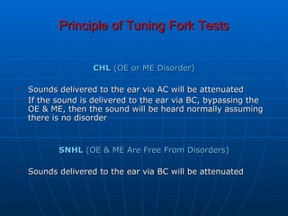 Principle of Tuning Fork Tests CHL  (OE or ME Disorder) Sounds delivered to the ear via AC will be attenuated  If the sound is delivered to the ear via BC, bypassing the OE & ME, then the sound will be heard normally assuming there is no disorder  SNHL  (OE & ME Are Free From Disorders) Sounds delivered to the ear via BC will be attenuated  