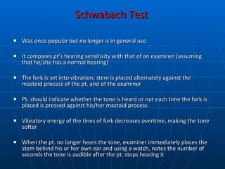 Schwabach Test   Was once popular but no longer is in general use  It compares pt’s hearing sensitivity with that of an examiner (assuming that he/she has a normal hearing) The fork is set into vibration, stem is placed alternately against the mastoid process of the pt. and of the examiner Pt. should indicate whether the tone is heard or not each time the fork is placed is pressed against his/her mastoid process Vibratory energy of the tines of fork decreases overtime, making the tone softer When the pt. no longer hears the tone, examiner immediately places the stem behind his or her own ear and using a watch, notes the number of seconds the tone is audible after the pt. stops hearing it 